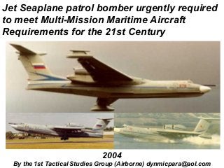 Jet Seaplane patrol bomber urgently required
to meet Multi-Mission Maritime Aircraft
Requirements for the 21st Century




                              2004
  By the 1st Tactical Studies Group (Airborne) dynmicpara@aol.com
 