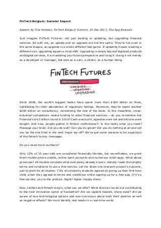 FinTech Belgium: Societal Impact
Speech by Tine Holvoet, FinTech Belgium Summit, 14 Dec 2017, The Egg Brussels
Just imagine FinTech Futures: not just loading or updating, but upgrading financial
services. Be with me, an update and an upgrade are not the same. They’re not even in
the same league, an upgrade is a whole different ball game. If updating means wearing a
different suit, upgrading equals a mind shift. Upgrading is simply beyond digitised products
and digital services, it is mastering your future perspective and living it: doing it not merely
as a developer or manager, but also as a user, a citizen, as a human being.
Since 2008, the world’s biggest banks have spent more than $300 billion on fines,
subsidising for their abundance of regulatory failings. Moreover, they’ve spent another
$200 billion on consultancy, reinventing the role of the bank. In the meantime, cross-
industrial competitors raised funding to enter financial services – do you remember Ant
Financial’s $4,5 billion round in 2016? Cash was burnt, agendas were set and bitcoins were
bought. And now, people gather in fintech conferences?! Is this really what you need?
Massage your brain. Did you do well? Can you do great? Did you do nothing at all and will
you be the one fired in the next major lay-off? We’ve got some reasons to be suspicious
of the fintech hurray messages.
Do you need more numbers?
Only 12% of 15 year olds are considered financially literate, but nevertheless, we grant
them mobile phone credits, online bank accounts and numerous retail apps. What about
grownups? All studies conclude what everybody already knows: nobody reads the lengthy
terms and conditions to use a free service. Let me share one research project’s outcome,
just to pitch for all studies: 73% of university students agreed on giving up their first born
child, when they agreed to terms and conditions whilst signing up for a free app. If it’s a
free service, you’re the product. Right? Agree. Happy doom.
Now, techies and fintech ninja’s, what can we offer? What else can we do but contributing
to the next innovation sprint or hackathon? Are we vigilant leaders, sharp-eyed? Are we
aware of new technological options and ever-conscious about both their positive as well
as negative effects? We must identify real needs in a real-time world.
 