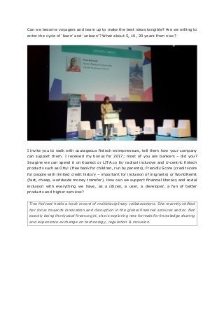 Can we become voyagers and team up to make the best ideas tangible? Are we willing to
enter the cycle of ‘learn’ and ‘unlearn’? What about 5, 10, 20 years from now?
I invite you to walk with courageous fintech entrepreneurs, tell them how your company
can support them. I received my bonus for 2017; most of you are bankers – did you?
Imagine we can spend it on Koalect or LITA.co for radical inclusive and U-centric fintech
products such as Otly! (free bank for children, run by parents), Friendly Score (credit score
for people with limited credit history – important for inclusion of migrants) or WorldRemit
(fast, cheap, worldwide money transfer). How can we support financial literacy and social
inclusion with everything we have, as a citizen, a user, a developer, a fan of better
products and higher services?
Tine Holvoet holds a track record of multidisciplinary collaborations. She recently shifted
her focus towards innovation and disruption in the global financial services sector. Not
exactly being the typical finance girl, she is exploring new formats for knowledge sharing
and experience exchange on technology, regulation & inclusion.
 