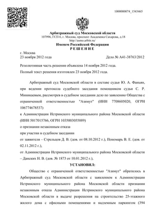 1000000074_1543465




                    Арбитражный суд Московской области
              107996, ГСП 6, г. Москва, проспект Академика Сахарова, д.18
                                  http://asmo.arbitr.ru/
                        Именем Российской Федерации
                               РЕШЕНИЕ
г. Москва
23 ноября 2012 года                                        Дело № А41-38763/2012

Резолютивная часть решения объявлена 14 ноября 2012 года.
Полный текст решения изготовлен 23 ноября 2012 года.

      Арбитражный суд Московской области в составе судьи Ю. А. Фаньян,
при ведении протокола судебного заседания помощником судьи С. Р.
Миникаевым, рассмотрев в судебном заседании дело по заявлению Общества с
ограниченной       ответственностью     "Азимут"     (ИНН      7708605020,     ОГРН
106774678537)
к Администрации Истринского муниципального района Московской области
(ИНН 5017015766, ОГРН 1035003055889)
о признании незаконным отказа
при участии в судебном заседании
от заявителя – Стрельцов Д. В. (дов. от 08.10.2012 г.), Пономарь В. Е. (дов. от
02.11.2012 г.),
от Администрации Истринского муниципального района Московской области
– Данских Н. В. (дов. № 1873 от 10.01.2012 г.),
                                 УСТАНОВИЛ:
      Общество с ограниченной ответственностью "Азимут" обратилось в
Арбитражный суд Московской области с заявлением к Администрации
Истринского       муниципального     района    Московской      области      признании
незаконным отказа Администрации Истринского муниципального района
Московской области в выдаче разрешения на строительство 25-этажного
жилого дома с офисными помещениями и надземным паркингом (394
 