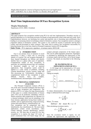 Megha Manchanda Int. Journal of Engineering Research and Applications www.ijera.com
ISSN : 2248-9622, Vol. 4, Issue 10( Part -1), October 2014, pp.01-03
www.ijera.com 1 | P a g e
Real Time Implementation Of Face Recognition System
Megha Manchanda
Department of ECE, MRIU, Faridabad
ABSTRACT
This paper proposes face recognition method using PCA for real time implementation. Nowadays security is
gaining importance as it is becoming necessary for people to keep passwords in their mind and carry cards. Such
implementations however, are becoming less secure and practical, also is becoming more problematic thus
leading to an increasing interest in techniques related to biometrics systems. Face recognition system is amongst
important subjects in biometrics systems. This system is very useful for security in particular and has been
widely used and developed in many countries. This study aims to achieve face recognition successfully by
detecting human face in real time, based on Principal Component Analysis (PCA) algorithm.
Index Terms – PCA, eigenvector, eigenfaces , covariance matrix, MATLAB
I. INTRODUCTION
Face is our primary focus of attention in social
interactions; it plays a major role in conveying
identity of a person. We can recognize thousands of
faces learned throughout our lifetime and identify
familiar faces at a glance after years of separation.
Computational models of face recognition, in
particular, are interesting because they can contribute
to theoretical insights as well as practical
applications. Face recognition system could be
applied to a wide variety of problems, including
criminal identification, security systems, image and
film processing etc. Unfortunately, developing a
computational model of face recognition is quite
difficult, because faces are complex,
multidimensional, and meaningful visual stimuli.
II. PRINCIPAL COMPONENT
ANALYSIS
The Principal Component Analysis (PCA) is
one of the most successful techniques that have been
used in image recognition and compression. The
purpose of PCA is to reduce the large dimensionality
of data space to a smaller dimensionality of feature
space. PCA can do prediction, redundancy removal,
feature extraction, data compression, etc. Because it is
a classical technique which can do something in the
linear domain, applications having linear models are
suitable, such as signal processing, image processing,
system and control theory, communications, etc.
Face recognition can be categorized into face
identification, face classification etc. The most useful
applications contain crowd surveillance, video
content indexing, personal identification, entrance
security, etc. The main idea of using PCA for face
recognition is to express the large 1-D vector of
pixels constructed from 2-D facial image into the
compact principal components of the feature space.
This can be called eigenspace projection. Eigenspace
is calculated by identifying the eigenvectors of the
covariance matrix derived from a set of facial images
(vectors). The details are described in the following
section.
III. MATHEMATICAL
IMPLEMENTATION OF PCA
A 2-D image can be represented as 1-D vector
by concatenating each row/column into one single
vector.
Taking an example:
To reduce dimensionality of an image first mean of
image is subtracted from each image
1
1 M
i
i
x x
M 
 
Where, x is mean,
: i iSubtract the mean x x  
Then calculating covariance matrix,
1
1 M
T T
n n
i
C AA
M 
   
Since the covariance matrix is square, we can
calculate the eigenvectors and eigenvalues for a
1 1
2 2
3 3
REDUCE DIMENSIONALITY
N K
a c
a c
x a y c
a c
   
   
   
     
   
   
   
   
 
RESEARCH ARTICLE OPEN ACCESS
 