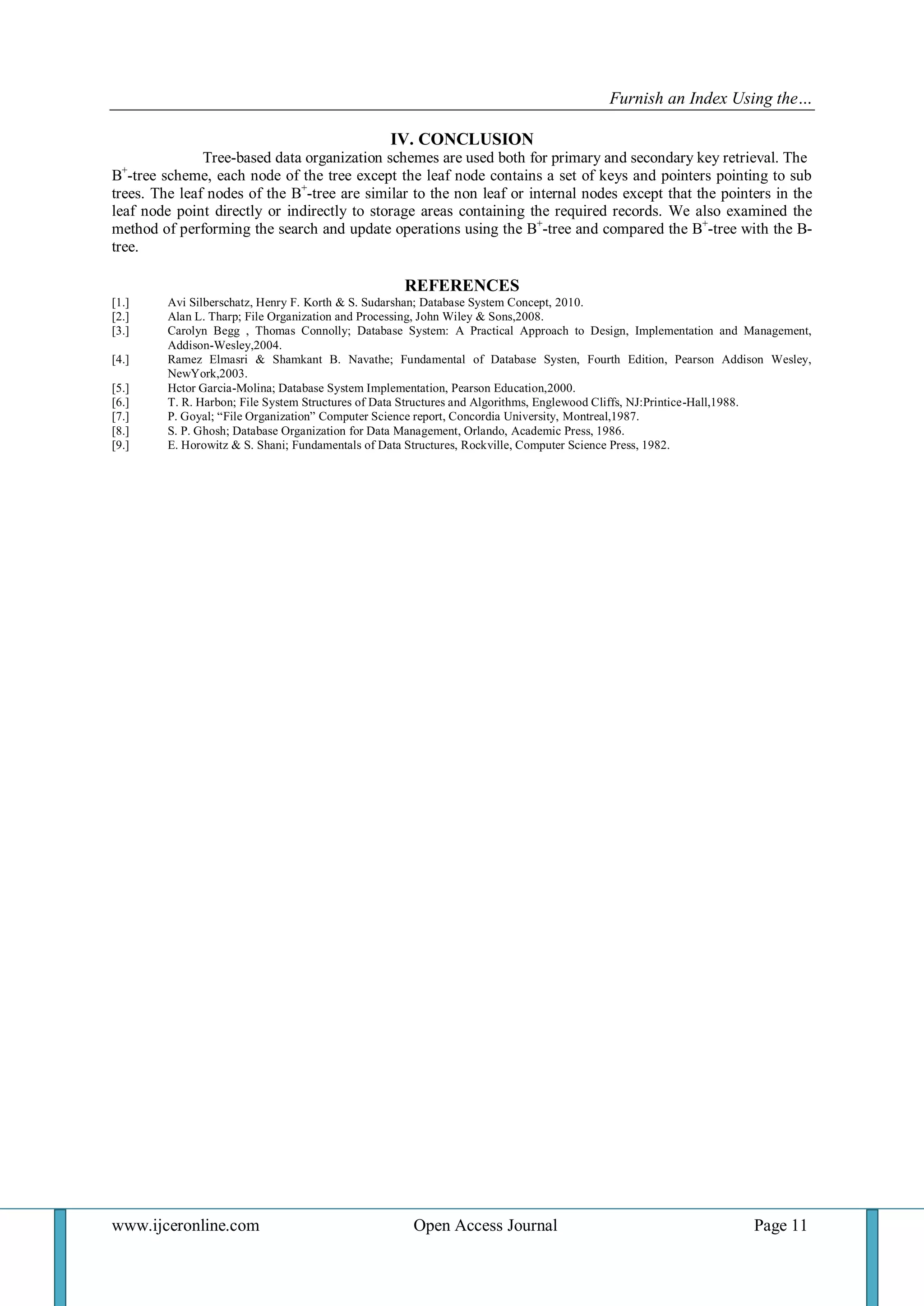 Furnish an Index Using the… 
www.ijceronline.com Open Access Journal Page 11 
IV. CONCLUSION Tree-based data organization schemes are used both for primary and secondary key retrieval. The B+-tree scheme, each node of the tree except the leaf node contains a set of keys and pointers pointing to sub trees. The leaf nodes of the B+-tree are similar to the non leaf or internal nodes except that the pointers in the leaf node point directly or indirectly to storage areas containing the required records. We also examined the method of performing the search and update operations using the B+-tree and compared the B+-tree with the B- tree. REFERENCES 
[1.] Avi Silberschatz, Henry F. Korth & S. Sudarshan; Database System Concept, 2010. 
[2.] Alan L. Tharp; File Organization and Processing, John Wiley & Sons,2008. 
[3.] Carolyn Begg , Thomas Connolly; Database System: A Practical Approach to Design, Implementation and Management, Addison-Wesley,2004. 
[4.] Ramez Elmasri & Shamkant B. Navathe; Fundamental of Database Systen, Fourth Edition, Pearson Addison Wesley, NewYork,2003. 
[5.] Hctor Garcia-Molina; Database System Implementation, Pearson Education,2000. 
[6.] T. R. Harbon; File System Structures of Data Structures and Algorithms, Englewood Cliffs, NJ:Printice-Hall,1988. 
[7.] P. Goyal; “File Organization” Computer Science report, Concordia University, Montreal,1987. 
[8.] S. P. Ghosh; Database Organization for Data Management, Orlando, Academic Press, 1986. 
[9.] E. Horowitz & S. Shani; Fundamentals of Data Structures, Rockville, Computer Science Press, 1982. 
