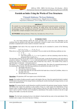 ISSN (e): 2250 – 3005 || Vol, 04 || Issue, 10 || October – 2014 || 
International Journal of Computational Engineering Research (IJCER) 
www.ijceronline.com Open Access Journal Page 1 
Furnish an Index Using the Works of Tree Structures 1Chiranjib Mukherjee 2Dr.Gyan Mukherjee 1Research Scholar in Computer Science, Magadh University (INDIA) 
2Department of Mathematics, S.P.S. College, B.R.A.B.University (INDIA) 
I. INTRODUCTION 
In a tree based indexing scheme the search generally starts at the root node. Depending on the conditions that are satisfied at the node under examination, a branch is made to one of several nodes, and the procedure is repeated until we find a match or encounter a leaf node. Tree Schemes: Each node of the tree except the leaf nodes can be considered to consist of the following information: [n, Ti1, ki1, Ti2, ki2, ……., Tin, kin, Ti(n+1)] Where the kij‟s are key values and the Tij‟s are pointers. For an m-order tree the following conditions are true: 
 n < m 
 ki1 ≤ ki2 ≤ …. ≤ kin 
 each of the pointers, Tij, 1 ≤ j ≤ (n+1), points to a sub tree containing values less than kij and greater than or equal to ki(j-1). 
The leaf nodes of the B+-tree are quite similar to the non leaf nodes, except that the pointers in the leaf nodes do not point to subtrees. The pointers TLj, 1 ≤ j ≤ n, in the leaf nodes point to storage areas containing either records having a key value kij, or pointers to records, each of which has a key value kij. The number of key values in each leaf node is at least [(m – 1)/2] and at most m-1. The pointer TL(n+1) is used to chain the leaf nodes in a sequential order. This allows for sequential processing of the underlying file of records. The following conditions are satisfied by the nodes of a B+-tree :- 
 The height of the tree is ≥ 1. 
 The root has at least two children. 
 All nodes other than the root node and the leaf nodes have at least [m/2] children, where m is the order of the tree. 
 All leaf nodes are at the same level. 
Operations: All operations of B+-tree require access to the leaf nodes. Search: The number of nodes accessed is equal to the height of the tree. Once the required leaf node is reached, we can retrieve the pointer for the storage location containing the records; knowing the storage location, we can retrieve the required records. Insertion: We assume that the records themselves would be inserted in the pertinent storage locations. Insertion and deletion that violates the conditions on the number of keys in a node requires the redistribution of keys among a node, its sibling and their parent. If after insertion of the key, the node has more than m-1 keys, the node is said to overflow. Overflow cam be handled by redistribution if the number of entries in the left or right sibling of the node is less than the maximum. 
Deletion: The leaf node containing the key to be deleted is found and the key entry in the node deleted. If the resultant node is empty or has fewer than [(m-1)/2] keys, 
ABSTRACT 
We consider two tree-based indexing schemes that are widely used in practical systems as the basis for both primary and secondary key indexing. We define B-tree and its features, advantages, disadvantages of B-tree. The difference between B+-tree and B-tree has also been discussed. We show the algorithm, examples and figures in the context of B+-tree. 
KEYWORDS: Indexing Schemes, Primary key, Secondary key, B-tree, B+-tree.  