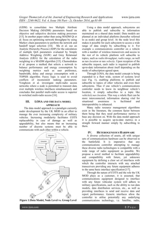 Gregor Thomeczek et al Int. Journal of Engineering Research and Applications www.ijera.com
ISSN : 2248-9622, Vol. 4, Issue 10( Part - 2), October 2014, pp.01-09
www.ijera.com 2 | P a g e
(GDM) to consolidate two Multiple Attribute
Decision Making (MADM) parameters based on
objective and subjective decision making processes
[13]. In another paper rather than using MADM Qi et
al. focus on optimising network throughput by using
Markov chain parameters to perform the network and
handoff target selection [14]. Ma et al. use an
Analytic Hierarchy Process (AHP) for the calculation
of multiple QoS parameters evaluated by Simple
Additive Weighting (SAW) and Grey Relational
Analysis (GRA) for the calculation of the radio
weighting in a MADM algorithm [15]. Chamodrakas
et al. propose a method that selects a network to
balance performance and energy consumption by
weighting metrics such as user preference,
bandwidth, delay and energy consumption with a
TOPSIS algorithm. Fuzzy logic is used to avoid
conflicts of inconsistent ranking parameters.
Yonghoon et al. investigate multi-radio access
networks where a node is permitted to transmit data
over multiple wireless interfaces simultaneously and
concludes that parallel multi-radio access is superior
to switched multi-radio access [16].
III. LOSA AND THE DATA MODEL
APPROACH
The data model approach is a paradigm currently
under development by the UK MOD in an effort to
manage the ever increasing complexity of military
vehicles. Increasing modularity facilitates COTS
replaceability in case of damage as well as
upgradability, but also means that an increasing
number of discrete systems must be able to
communicate with each other within a vehicle.
Figure 1:Data Model, Node Level vs. Group Level
Using a data model approach, subsystems are
able to publish and subscribe to information
maintained on a shared data model. Data models are
planned at an individual platform (hereafter referred
to as node) and group level. At the node level this
makes it possible for each subsystem to access a wide
range of data simply by subscribing to it. For
example a communications controller on a vehicle
with a number of wireless transceivers and access to
the rest of its vehicle platform will subscribe to
topics, such as radio.throughput, radio.range, as well
as nav.location or nav.velocity. Upon reception of the
subscribe request, each radio is required to publish
up-to-date information about itself depending on the
mode of subscription agreed upon.
Through LOSA, the data model concept is being
expanded to a fleet wide, system of systems level
(see Fig. 1), enabling platforms to publish and
subscribe to topics of other vehicles and even their
subsystems. Thus if one vehicle’s communications
controller needs to know its neighbour vehicle’s
location, it simply subscribes to a topic like
vehicle(i).nav.location. This way a whole fleet can be
more interconnected, information sharing vital for
situational awareness is facilitated and
interoperability is enhanced.
Many radio resource management algorithms
exist in the literature, the common factor between
them being that they need performance metrics to
base any decision on. With the data model approach
it is possible to acquire up-to-date metrics in a
straight forward manner simply by subscribing to
them.
IV. HETEROGENEOUS HARDWARE
A diverse collection of assets, all with unique
sets of communications hardware can be observed in
the battlefield. It is imperative that any
communications controller attempting to manage
these diverse radio technologies is compatible with a
wide range of radio equipment as possible. We
propose a novel method to facilitate upgradability
and compatibility with future, yet unknown
equipment by defining a clear set of interfaces with
which the controller interacts with any attached
transceivers providing any future equipment adheres
to the same basic interface specification [17].
Through the nature of COTS and the role the UK
MOD plays as a customer, it is assumed, that
communications equipment designed to interface
with any future vehicular system will adhere to
military specifications, such as the ability to run data
models, data distribution services, etc., as well as
providing interfaces to send and receive data and
report performance. Generic interfaces allow the
controller to utilise potentially any underlying
communications technology, i.e. Satellite, radio,
 