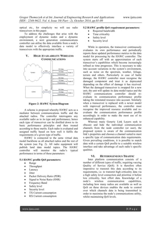 Gregor Thomeczek et al Int. Journal of Engineering Research and Applications www.ijera.com
ISSN : 2248-9622, Vol. 4, Issue 10( Part - 2), October 2014, pp.01-09
www.ijera.com 3 | P a g e
optical etc., for simplicity we will use radio
transceivers in this paper.
To address the challenges that arise with the
employment of dynamic nodes and a dynamic
environment, a next generation communications
controller can utilise the data available from a node’s
data model to effectively interface a variety of
transceivers with the appropriate traffic.
V. HIGH AVAILABILITY WIRELESS
COMMUNICATIONS
Figure 2: HAWC System Diagram
A scheme is proposed whereby HAWC acts as a
mediator between communications traffic and the
attached radios. The controller interrogates any
available radio as to its type and performance; hence
each type of transceiver can be distilled down to its
basic performance principles and then treated
according to those merits. Each radio is evaluated and
assigned traffic based on how well it fulfils the
requirements of a given type of traffic.
HAWC is connected to the same virtual data
model backbone as all attached radios and the rest of
the system (see Fig. 2). All radio equipment will
publish land data model topics. The HAWC
controller will monitor the radio’s typical
performance in terms of these parameters:
5.1 HAWC profile QoS parameters:
 Range
 Throughput
 Latency
 Jitter
 Packet Delivery Ratio (PDR)
 Signal to Noise Ratio (SNR)
 Frequency Band
 Safety level
 Security level
 TX Current consumption
 RX Current consumption
5.2 HAWC profile QoS requirement parameters:
 Required bandwidth
 Time criticality
 Safety level
 Security level
While in operation, the transceiver continuously
evaluates its own performance and periodically
reports these updated performance metrics to the data
model for processing by the HAWC controller. The
system starts off with an approximation of each
transceiver’s capabilities which become increasingly
refined as time progresses. This is necessary to take
into account variations in the system’s environment,
such as noise on the spectrum, weather, foliage,
terrain and others. Particularly in case of battle
damage, the HAWC controller must recognise the
damaged component and treat it as deprecated
depending on the effect of damage it has received.
When the damaged transceiver is swapped for a new
unit, the unit will update its data model topics and the
HAWC communications controller should re-
evaluate its communication performance profile
taking the reinstated resource into account. Similarly
when a transceiver is replaced with a newer model
with improved performance, the controller must
recognise the improved resource available and re-
evaluate the communication performance profile
accordingly in order to make the most use of its
enhanced capability.
Whereas many Generic Link Layers seek to
obscure and hide the individual communication
channels from the node controller (or user), the
proposed system is aware of the communication
link’s properties and chooses a channel suited to meet
a specific type of communication data requirements.
Given prevailing conditions, it is possible to match
data with a certain QoS profile to a suitable wireless
interface and take advantage of each radio’s specific
qualities.
VI. HETEROGENEOUS TRAFFIC
Inter platform communication consists of a
number of different types of traffic, requiring varying
Quality of Service (QoS). It is therefore often
imperative to transmit this data according to its
requirements, i.e. to transmit high criticality data via
a high safety level connection and prioritise it before
low criticality, best effort data. Knowledge of a
node’s wireless communication capabilities,
including how many radios are available as well as
QoS on these devices enables the node to control
over which channels data is being transmitted in
order to maximise the node’s communications utility,
whilst maintaining QoS levels.
 