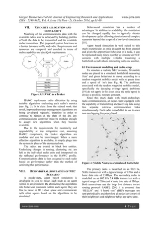 Gregor Thomeczek et al Int. Journal of Engineering Research and Applications www.ijera.com
ISSN : 2248-9622, Vol. 4, Issue 10( Part - 2), October 2014, pp.01-09
www.ijera.com 4 | P a g e
VII. RESOURCE ALLOCATION AND
MODULARITY
Matching of the communications data with the
available radios can be achieved by building profiles
of both the data to be transmitted and the available
radio transmitters. The proposed system functions as
a broker between traffic and radio. Requirements and
resources are compared and matched in terms of
radio capability and data QoS requirements.
Figure 3: HAWC as a Broker
HAWC implements radio allocation by using
suitable algorithms evaluating each radio’s metrics
(see Fig. 3). It is clear from the related work that
novel, improved resource management algorithms are
being developed regularly, therefore in order to
continue to remain at the state of the art, any
communications controller must be modular enough
to accept new algorithms when they become
available.
Due to the requirements for modularity and
upgradability at low integration cost, assuming
HAWC compliance, the broker algorithms are
modular and can be interchanged. When a more
effective algorithm is available, it simply plugs into
the system in place of the deprecated one.
The radios are treated as black box entities.
Underlying changes in routing, clustering, etc. are
left to the individual radio units and interpreted via
the reflected performance in the HAWC profile.
Communications data is then assigned to each radio
based on performance rather than the method of
achieving that performance.
VIII. BEHAVIOURAL SIMULATION OF NEC
SCENARIO
A steady-state, agent based simulation is
developed in java to model each node as an agent
within its environment. By abstracting the algorithms
into behaviour contained within each agent, they are
free to move in 2D virtual space and communicate
with other agents based on the algorithms to be
simulated.
Behavioural simulation has a number of
advantages. In addition to scalability, the simulation
can be changed rapidly due to typically shorter
development cycles allowing simulations of complex
scenarios beyond the scope of a low level simulation
[18].
Agent based simulation is well suited to this
study in particular, as once an agent has been created
and given the appropriate behaviour of a node, it can
be replicated many times in order to simulate an NEC
scenario with multiple vehicles traversing a
battlefield as individuals interacting with one another.
8.1 Environment modelling and radio setup
To simulate a realistic NEC scenario, 50 mobile
nodes are placed in a simulated battlefield measuring
1km2
and given behaviour to move according to a
random waypoint mobility model with no pause time
and a speed of 1m/s (see Fig. 4). The problems
associated with the random waypoint mobility model,
specifically the decaying average speed problems
[19] do not apply in this case since the node speed is
always a positive, nonzero constant.
Since this study deals with multi-technology
radio communications, all nodes were equipped with
the capability of transmitting and receiving data using
two separate wireless communication links
simultaneously. Each radio is modelled to use its own
non overlapping frequency band.
Figure 4: Mobile Nodes in a Simulated Battlefield
The primary radio is modelled on an 802.11a,
5GHz transceiver with a typical range of 120m and a
basic data rate of 25Mbps. The secondary radio is
modelled on an 802.11b 2.4 GHz transceiver with a
typical range of 250m and a basic data rate of 5Mbps.
Both transceivers use the loop free distance vector
routing protocol BABEL [20]. It is assumed that
“HELLO” and “I heard you” (IHU) messages are
sent periodically and therefore all nodes are aware of
their neighbours and neighbour tables are up to date.
 
