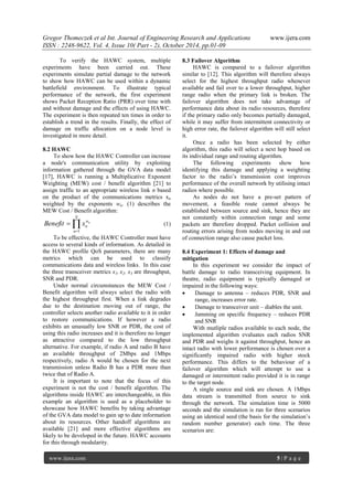 Gregor Thomeczek et al Int. Journal of Engineering Research and Applications www.ijera.com
ISSN : 2248-9622, Vol. 4, Issue 10( Part - 2), October 2014, pp.01-09
www.ijera.com 5 | P a g e
To verify the HAWC system, multiple
experiments have been carried out. These
experiments simulate partial damage to the network
to show how HAWC can be used within a dynamic
battlefield environment. To illustrate typical
performance of the network, the first experiment
shows Packet Reception Ratio (PRR) over time with
and without damage and the effects of using HAWC.
The experiment is then repeated ten times in order to
establish a trend in the results. Finally, the effect of
damage on traffic allocation on a node level is
investigated in more detail.
8.2 HAWC
To show how the HAWC Controller can increase
a node's communication utility by exploiting
information gathered through the GVA data model
[17], HAWC is running a Multiplicative Exponent
Weighting (MEW) cost / benefit algorithm [21] to
assign traffic to an appropriate wireless link n based
on the product of the communications metrics xn
weighted by the exponents wn. (1) describes the
MEW Cost / Benefit algorithm:

N
w
n
n
xBenefit
1=n
(1)
To be effective, the HAWC Controller must have
access to several kinds of information. As detailed in
the HAWC profile QoS parameters, there are many
metrics which can be used to classify
communications data and wireless links. In this case
the three transceiver metrics x1, x2, x3 are throughput,
SNR and PDR.
Under normal circumstances the MEW Cost /
Benefit algorithm will always select the radio with
the highest throughput first. When a link degrades
due to the destination moving out of range, the
controller selects another radio available to it in order
to restore communications. If however a radio
exhibits an unusually low SNR or PDR, the cost of
using this radio increases and it is therefore no longer
as attractive compared to the low throughput
alternative. For example, if radio A and radio B have
an available throughput of 2Mbps and 1Mbps
respectively, radio A would be chosen for the next
transmission unless Radio B has a PDR more than
twice that of Radio A.
It is important to note that the focus of this
experiment is not the cost / benefit algorithm. The
algorithms inside HAWC are interchangeable, in this
example an algorithm is used as a placeholder to
showcase how HAWC benefits by taking advantage
of the GVA data model to gain up to date information
about its resources. Other handoff algorithms are
available [21] and more effective algorithms are
likely to be developed in the future. HAWC accounts
for this through modularity.
8.3 Failover Algorithm
HAWC is compared to a failover algorithm
similar to [12]. This algorithm will therefore always
select for the highest throughput radio whenever
available and fail over to a lower throughput, higher
range radio when the primary link is broken. The
failover algorithm does not take advantage of
performance data about its radio resources, therefore
if the primary radio only becomes partially damaged,
while it may suffer from intermittent connectivity or
high error rate, the failover algorithm will still select
it.
Once a radio has been selected by either
algorithm, this radio will select a next hop based on
its individual range and routing algorithm.
The following experiments show how
identifying this damage and applying a weighting
factor to the radio’s transmission cost improves
performance of the overall network by utilising intact
radios where possible.
As nodes do not have a pre-set pattern of
movement, a feasible route cannot always be
established between source and sink, hence they are
not constantly within connection range and some
packets are therefore dropped. Packet collision and
routing errors arising from nodes moving in and out
of connection range also cause packet loss.
8.4 Experiment 1: Effects of damage and
mitigation
In this experiment we consider the impact of
battle damage to radio transceiving equipment. In
theatre, radio equipment is typically damaged or
impaired in the following ways:
 Damage to antenna – reduces PDR, SNR and
range, increases error rate.
 Damage to transceiver unit – diables the unit.
 Jamming on specific frequency – reduces PDR
and SNR
With mutliple radios available to each node, the
implemented algorithm evaluates each radios SNR
and PDR and weighs it against throughput, hence an
intact radio with lower performance is chosen over a
significantly impaired radio with higher stock
performance. This differs to the behaviour of a
failover algorithm which will attempt to use a
damaged or intermittent radio provided it is in range
to the target node.
A single source and sink are chosen. A 1Mbps
data stream is transmitted from source to sink
through the network. The simulation time is 5000
seconds and the simulation is run for three scenarios
using an identical seed (the basis for the simulation’s
random number generator) each time. The three
scenarios are:
 