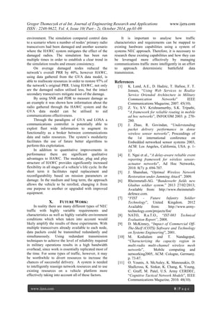 Gregor Thomeczek et al Int. Journal of Engineering Research and Applications www.ijera.com
ISSN : 2248-9622, Vol. 4, Issue 10( Part - 2), October 2014, pp.01-09
www.ijera.com 8 | P a g e
environment. The simulation compared control data
to a scenario where a number of nodes’ primary radio
transceivers had been damaged and another scenario
where the HAWC system mitigates the effect of the
damaged radios. The simulation has been run
multiple times in order to establish a clear trend in
the simulation results and ensure consistency.
On average damaged nodes reduced the
network’s overall PRR by 40%, however HAWC,
using data gathered from the GVA data model, is
able to reallocate resources in order to restore 97% of
the network’s original PRR. Using HAWC, not only
are the damaged radios utilised less, but the intact
secondary transceivers mitigate most of the damage.
By using SNR and PDR to measure damage as
an example it was shown how information about the
radio gathered through the HAWC system and the
GVA data model can be utilised to aid
communications effectiveness.
Through the paradigms of GVA and LOSA a
communications controller is potentially able to
exploit fleet wide information to augment its
functionality as a broker between communications
data and radio resources. The system’s modularity
facilitates the use of future better algorithms to
perform this exploitation.
In addition to quantitative improvements in
performance there are significant qualitative
advantages to HAWC. The modular, plug and play
structure of HAWC provides significantly increased
flexibility in all stages of a vehicle’s life cycle. In the
short term it facilitates rapid replacement and
reconfigurability based on mission parameters or
damage. In the medium and long term, the approach
allows the vehicle to be rerolled, changing it from
one purpose to another or upgraded with improved
equipment.
X. FUTURE WORK:
In reality there are many different types of NEC
traffic with highly variable requirements and
characteristics as well as highly variable environment
conditions which when taken into account would
likely amplify the results of these experiments. With
multiple transceivers already available to each node,
data packets could be transmitted redundantly and
simultaneously. Using redundant transmission
techniques to achieve the level of reliability required
in military operations results in a high bandwidth
overhead, since work is essentially replicated most of
the time. For some types of traffic, however, it may
be worthwhile to divert resources to increase the
chances of successful delivery. A system is needed
to intelligently reassign network resources and to use
existing resources on a vehicle platform more
effectively taking into account all of these factors.
It is important to analyse how traffic
characteristics and requirements can be mapped to
existing hardware capabilities using a system of
systems NEC approach. Therefore, it is necessary to
research these existing capabilities and how they can
be leveraged more effectively by managing
communications traffic more intelligently in an effort
to approach deterministic battlefield data
transmission.
References
[1] K. Lund, A.E., D. Hadzic, T. Hafsoe, F. T.
Jonsen, “Using Web Services to Realize
Service Oriended Architecture in Military
Communication Networks” IEEE
Communications Magazine, 2007. 45(10).
[2] Z. Ye, S.V. Krishnamurthy, S.K. Tripathi,
“A framework for reliable routing in mobile
ad hoc networks”, INFOCOM 2003. p. 270-
280.
[3] J. Zhao, R. Govindan, “Understanding
packet delivery performance in dense
wireless sensor networks”, Proceedings of
the 1st international conference on
Embedded networked sensor systems 2003,
ACM: Los Angeles, California, USA. p. 1-
13
[4] E. Ngai et al., “A delay-aware reliable event
reporting framework for wireless sensor-
actuator networks”, Ad Hoc Networks,
2010. 8(7): p. 694-707.
[5] J. Shanshan, “Optimal Wireless Network
Restoration under Jamming Attack”. 2009.
[6] Rheinmetall-AG. “Bundeswehr fields new
Gladius soldier system.” 2013 27/02/2013;
Available from: http://www.rheinmetall-
defence.com.
[7] “FIST - Future Infantry Soldier
Technology”, United Kingdom. 2012
Available from: http://www.army-
technology.com/projects/fist/
[8] NATO, R.a.T.O., “IST-083 Technical
Evaluation Report”, 2008.
[9] D. McKinney, “Impact of Commercial Off-
The-Shelf (COTS) Software and Technology
on Systems Engineering”, 2001.
[10] M. Kodialam and T. Nandagopal,
“Characterizing the capacity region in
multi-radio multi-channel wireless mesh
networks”, Mobile computing and
networking2005, ACM: Cologne, Germany.
p. 73-87.
[11] O. Younis, A. McAuley, K. Manousakis, D.
Shallcross, K. Sinkar, K. Chang, K. Young,
C. Graff, M. Patel, U.S. Army CERDEC,
“Cognitive Tactical Network Models”, IEEE
Communications Magazine, 2010. 48(10).
 