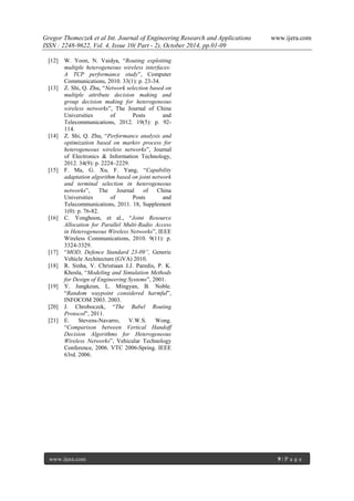Gregor Thomeczek et al Int. Journal of Engineering Research and Applications www.ijera.com
ISSN : 2248-9622, Vol. 4, Issue 10( Part - 2), October 2014, pp.01-09
www.ijera.com 9 | P a g e
[12] W. Yoon, N. Vaidya, “Routing exploiting
multiple heterogeneous wireless interfaces:
A TCP performance study”, Computer
Communications, 2010. 33(1): p. 23-34.
[13] Z. Shi, Q. Zhu, “Network selection based on
multiple attribute decision making and
group decision making for heterogeneous
wireless networks”, The Journal of China
Universities of Posts and
Telecommunications, 2012. 19(5): p. 92-
114.
[14] Z. Shi, Q. Zhu, “Performance analysis and
optimization based on markov process for
heterogeneous wireless networks”, Journal
of Electronics & Information Technology,
2012. 34(9): p. 2224–2229.
[15] F. Ma, G. Xu, F. Yang, “Capability
adaptation algorithm based on joint network
and terminal selection in heterogeneous
networks”, The Journal of China
Universities of Posts and
Telecommunications, 2011. 18, Supplement
1(0): p. 76-82.
[16] C. Yonghoon, et al., “Joint Resource
Allocation for Parallel Multi-Radio Access
in Heterogeneous Wireless Networks”, IEEE
Wireless Communications, 2010. 9(11): p.
3324-3329.
[17] “MOD, Defence Standard 23-09”, Generic
Vehicle Architecture (GVA) 2010.
[18] R. Sinha, V. Christiaan J.J. Paredis, P. K.
Khosla, “Modeling and Simulation Methods
for Design of Engineering Systems”, 2001.
[19] Y. Jungkeun, L. Mingyan, B. Noble.
“Random waypoint considered harmful”,
INFOCOM 2003. 2003.
[20] J. Chroboczek, “The Babel Routing
Protocol”, 2011.
[21] E. Stevens-Navarro, V.W.S. Wong.
“Comparison between Vertical Handoff
Decision Algorithms for Heterogeneous
Wireless Networks”, Vehicular Technology
Conference, 2006. VTC 2006-Spring. IEEE
63rd. 2006.
 