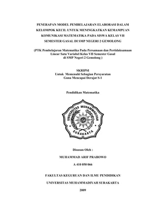 PENERAPAN MODEL PEMBELAJARAN ELABORASI DALAM
KELOMPOK KECIL UNTUK MENINGKATKAN KEMAMPUAN
KOMUNIKASI MATEMATIKA PADA SISWA KELAS VII
SEMESTER GASAL DI SMP NEGERI 2 GEMOLONG
(PTK Pembelajaran Matematika Pada Persamaan dan Pertidaksamaan
Linear Satu Variabel Kelas VII Semester Gasal
di SMP Negeri 2 Gemolong )
SKRIPSI
Untuk Memenuhi Sebagian Persyaratan
Guna Mencapai Derajat S-1
Pendidikan Matematika
Disusun Oleh :
MUHAMMAD ARIF PRABOWO
A 410 050 066
FAKULTAS KEGURUAN DAN ILMU PENDIDIKAN
UNIVERSITAS MUHAMMADIYAH SURAKARTA
2009
 