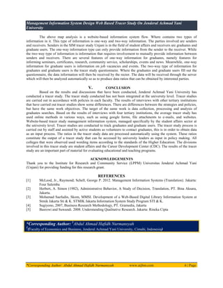 Management Information System Design Web Based Tracer Study On Jenderal Achmad Yani
University
*Corresponding Author: Abdul Ahmad Hafidh Nurmansyah www.aijbm.com 6 | Page
The above map analysis is a website-based information system flow. Where contains two types of
information in it. This type of information is one-way and two-way information. The parties involved are senders
and receivers. Senders in the SIM tracer study Unjani is in the field of student affairs and receivers are graduates and
graduate users. The one-way information type can only provide information from the sender to the receiver. While
the two-way type of information is information that requires involvement to mutually provide information between
senders and receivers. There are several features of one-way information for graduates, namely features for
informing seminars, certificates, research, community service, scholarships, events and news. Meanwhile, one-way
information for graduate users is information on job vacancies and events. The two-way type of information for
graduates and graduate users is the tracer study questionnaire. Where the graduates and graduate users fill out the
questionnaire, the data information will then be received by the rector. The data will be received through the server
which will then be analyzed automatically so as to produce data ratios that can be obtained by interested parties.
V. CONCLUSION
Based on the results and discussions that have been conducted, Jenderal Achmad Yani University has
conducted a tracer study. The tracer study conducted has not been integrated at the university level. Tracer studies
are carried out in accordance with policies in each faculty. The results of interviews with other tertiary institutions
that have carried out tracer studies show some differences. There are differences between the strategies and policies,
but have the same work objectives. The target of the same work is data collection, processing and analysis of
graduates searches. Based on the results of interviews with four tertiary institutions, the average tracer study has
used online methods in various ways, such as using google forms, file attachments to e-mails, and websites.
Website-based tracer study management information system, managed specifically by the student affairs sector at
the university level. Tracer studies are conducted to track graduates and graduate users. The tracer study process is
carried out by staff and assisted by active students as volunteers to contact graduates, this is in order to obtain data
as an input process. The ratios in the tracer study data are processed automatically using the system. These ratios
constitute the output of a tracer study that can be accessed by university leaders as input in policy making. All
colleges that were observed used wording items according to the standards of the Higher Education. The divisions
involved in this tracer study are student affairs and the Career Development Center (CDC). The results of the tracer
study are an important part of material for evaluating educational and teaching programs.
ACKNOWLEDGEMENTS
Thank you to the Institute for Research and Community Service (LPPM) Universitas Jenderal Achmad Yani
(Unjani) for providing funding for this research grant.
REFERENCES
[1] McLeod, Jr., Raymond; Schell, George P. 2012. Management Information Systems (Translation). Jakarta:
Four Salemba
[2] Herbert, A. Simon (1982), Administrative Behavior, A Study of Decision, Translation, PT. Bina Aksara,
Jakarta.
[3] Mohamad Saefudin, Skom, MMSI. Development of a Web-Based Digital Library Information System at
Stmik Jakarta Sti & K. STMIK Jakarta Information System Study Program STI & K.
[4] Sugiyono, 2007, Business Research Methodology, PT. Gramedia, Jakarta
[5] Basrowi and Suwandi. 2008. Understanding Qualitative Research. Jakarta: Rineka Cipta
*Corresponding Author: 1
Abdul Ahmad Hafidh Nurmansyah
1
(Faculty of Economics and Business, Jenderal Achmad Yani University, Cimahi, Indonesia)
 