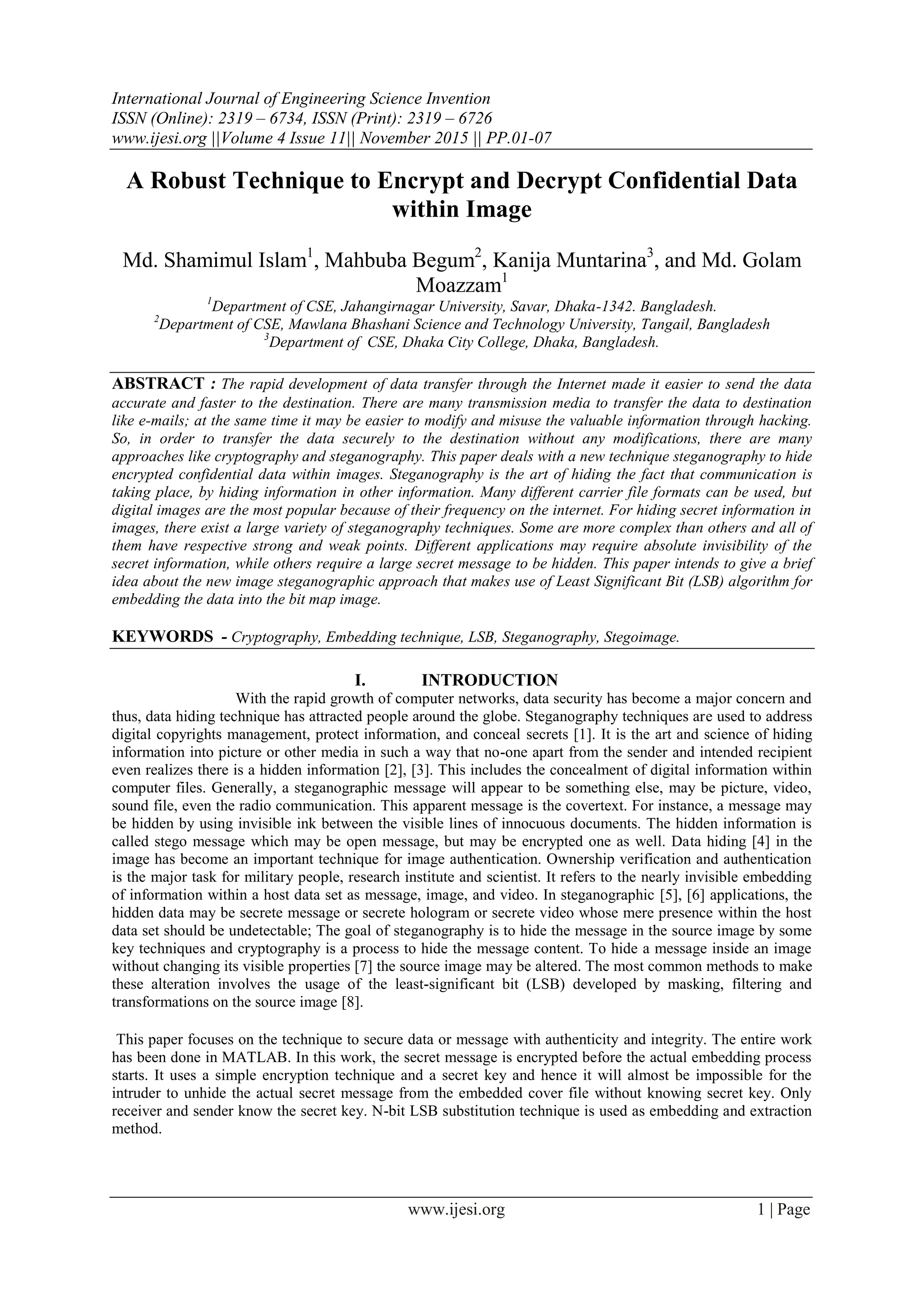International Journal of Engineering Science Invention
ISSN (Online): 2319 – 6734, ISSN (Print): 2319 – 6726
www.ijesi.org ||Volume 4 Issue 11|| November 2015 || PP.01-07
www.ijesi.org 1 | Page
A Robust Technique to Encrypt and Decrypt Confidential Data
within Image
Md. Shamimul Islam1
, Mahbuba Begum2
, Kanija Muntarina3
, and Md. Golam
Moazzam1
1
Department of CSE, Jahangirnagar University, Savar, Dhaka-1342. Bangladesh.
2
Department of CSE, Mawlana Bhashani Science and Technology University, Tangail, Bangladesh
3
Department of CSE, Dhaka City College, Dhaka, Bangladesh.
ABSTRACT : The rapid development of data transfer through the Internet made it easier to send the data
accurate and faster to the destination. There are many transmission media to transfer the data to destination
like e-mails; at the same time it may be easier to modify and misuse the valuable information through hacking.
So, in order to transfer the data securely to the destination without any modifications, there are many
approaches like cryptography and steganography. This paper deals with a new technique steganography to hide
encrypted confidential data within images. Steganography is the art of hiding the fact that communication is
taking place, by hiding information in other information. Many different carrier file formats can be used, but
digital images are the most popular because of their frequency on the internet. For hiding secret information in
images, there exist a large variety of steganography techniques. Some are more complex than others and all of
them have respective strong and weak points. Different applications may require absolute invisibility of the
secret information, while others require a large secret message to be hidden. This paper intends to give a brief
idea about the new image steganographic approach that makes use of Least Significant Bit (LSB) algorithm for
embedding the data into the bit map image.
KEYWORDS - Cryptography, Embedding technique, LSB, Steganography, Stegoimage.
I. INTRODUCTION
With the rapid growth of computer networks, data security has become a major concern and
thus, data hiding technique has attracted people around the globe. Steganography techniques are used to address
digital copyrights management, protect information, and conceal secrets [1]. It is the art and science of hiding
information into picture or other media in such a way that no-one apart from the sender and intended recipient
even realizes there is a hidden information [2], [3]. This includes the concealment of digital information within
computer files. Generally, a steganographic message will appear to be something else, may be picture, video,
sound file, even the radio communication. This apparent message is the covertext. For instance, a message may
be hidden by using invisible ink between the visible lines of innocuous documents. The hidden information is
called stego message which may be open message, but may be encrypted one as well. Data hiding [4] in the
image has become an important technique for image authentication. Ownership verification and authentication
is the major task for military people, research institute and scientist. It refers to the nearly invisible embedding
of information within a host data set as message, image, and video. In steganographic [5], [6] applications, the
hidden data may be secrete message or secrete hologram or secrete video whose mere presence within the host
data set should be undetectable; The goal of steganography is to hide the message in the source image by some
key techniques and cryptography is a process to hide the message content. To hide a message inside an image
without changing its visible properties [7] the source image may be altered. The most common methods to make
these alteration involves the usage of the least-significant bit (LSB) developed by masking, filtering and
transformations on the source image [8].
This paper focuses on the technique to secure data or message with authenticity and integrity. The entire work
has been done in MATLAB. In this work, the secret message is encrypted before the actual embedding process
starts. It uses a simple encryption technique and a secret key and hence it will almost be impossible for the
intruder to unhide the actual secret message from the embedded cover file without knowing secret key. Only
receiver and sender know the secret key. N-bit LSB substitution technique is used as embedding and extraction
method.
 