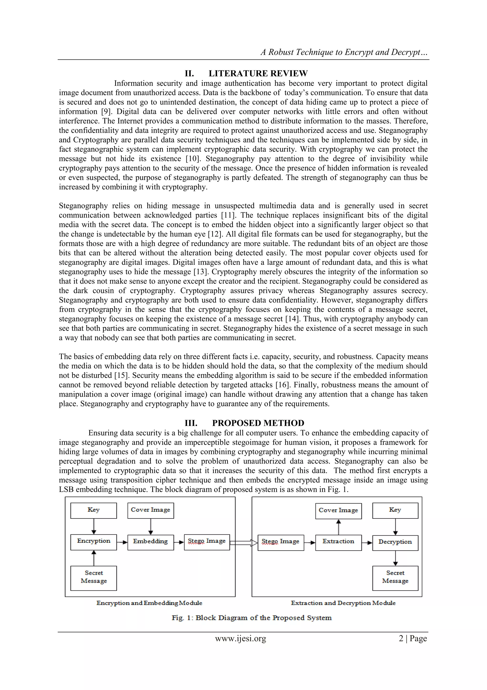A Robust Technique to Encrypt and Decrypt…
www.ijesi.org 2 | Page
II. LITERATURE REVIEW
Information security and image authentication has become very important to protect digital
image document from unauthorized access. Data is the backbone of today’s communication. To ensure that data
is secured and does not go to unintended destination, the concept of data hiding came up to protect a piece of
information [9]. Digital data can be delivered over computer networks with little errors and often without
interference. The Internet provides a communication method to distribute information to the masses. Therefore,
the confidentiality and data integrity are required to protect against unauthorized access and use. Steganography
and Cryptography are parallel data security techniques and the techniques can be implemented side by side, in
fact steganographic system can implement cryptographic data security. With cryptography we can protect the
message but not hide its existence [10]. Steganography pay attention to the degree of invisibility while
cryptography pays attention to the security of the message. Once the presence of hidden information is revealed
or even suspected, the purpose of steganography is partly defeated. The strength of steganography can thus be
increased by combining it with cryptography.
Steganography relies on hiding message in unsuspected multimedia data and is generally used in secret
communication between acknowledged parties [11]. The technique replaces insignificant bits of the digital
media with the secret data. The concept is to embed the hidden object into a significantly larger object so that
the change is undetectable by the human eye [12]. All digital file formats can be used for steganography, but the
formats those are with a high degree of redundancy are more suitable. The redundant bits of an object are those
bits that can be altered without the alteration being detected easily. The most popular cover objects used for
steganography are digital images. Digital images often have a large amount of redundant data, and this is what
steganography uses to hide the message [13]. Cryptography merely obscures the integrity of the information so
that it does not make sense to anyone except the creator and the recipient. Steganography could be considered as
the dark cousin of cryptography. Cryptography assures privacy whereas Steganography assures secrecy.
Steganography and cryptography are both used to ensure data confidentiality. However, steganography differs
from cryptography in the sense that the cryptography focuses on keeping the contents of a message secret,
steganography focuses on keeping the existence of a message secret [14]. Thus, with cryptography anybody can
see that both parties are communicating in secret. Steganography hides the existence of a secret message in such
a way that nobody can see that both parties are communicating in secret.
The basics of embedding data rely on three different facts i.e. capacity, security, and robustness. Capacity means
the media on which the data is to be hidden should hold the data, so that the complexity of the medium should
not be disturbed [15]. Security means the embedding algorithm is said to be secure if the embedded information
cannot be removed beyond reliable detection by targeted attacks [16]. Finally, robustness means the amount of
manipulation a cover image (original image) can handle without drawing any attention that a change has taken
place. Steganography and cryptography have to guarantee any of the requirements.
III. PROPOSED METHOD
Ensuring data security is a big challenge for all computer users. To enhance the embedding capacity of
image steganography and provide an imperceptible stegoimage for human vision, it proposes a framework for
hiding large volumes of data in images by combining cryptography and steganography while incurring minimal
perceptual degradation and to solve the problem of unauthorized data access. Steganography can also be
implemented to cryptographic data so that it increases the security of this data. The method first encrypts a
message using transposition cipher technique and then embeds the encrypted message inside an image using
LSB embedding technique. The block diagram of proposed system is as shown in Fig. 1.
 