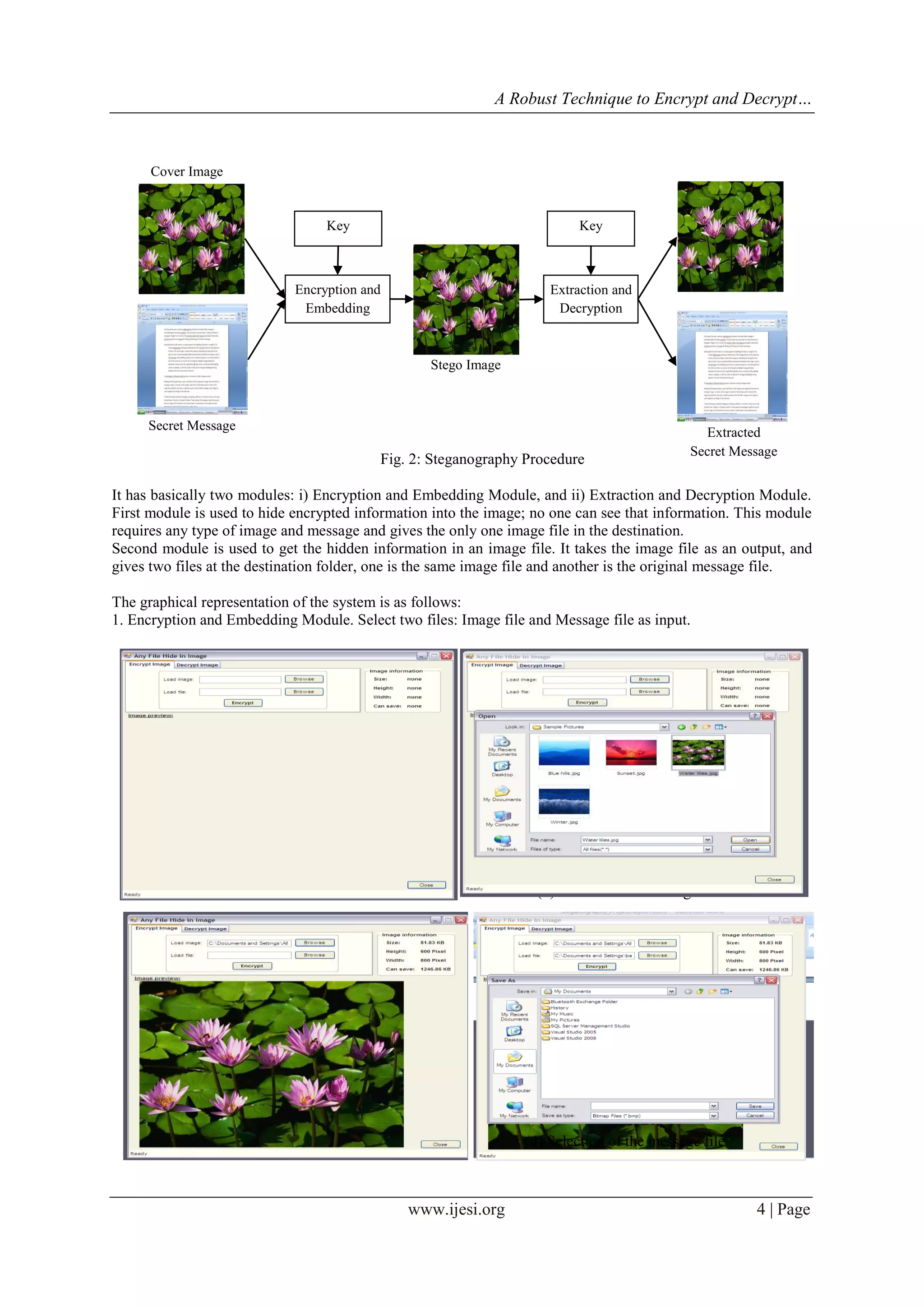 A Robust Technique to Encrypt and Decrypt…
www.ijesi.org 4 | Page
It has basically two modules: i) Encryption and Embedding Module, and ii) Extraction and Decryption Module.
First module is used to hide encrypted information into the image; no one can see that information. This module
requires any type of image and message and gives the only one image file in the destination.
Second module is used to get the hidden information in an image file. It takes the image file as an output, and
gives two files at the destination folder, one is the same image file and another is the original message file.
The graphical representation of the system is as follows:
1. Encryption and Embedding Module. Select two files: Image file and Message file as input.
(a) Start application (b) Selection of the image file
(c) Preview of the image file (d) Selection of the message file
Secret Message
Encryption and
Embedding
Key
Stego Image
Cover Image
Extraction and
Decryption
Key
Extracted
Secret Message
Fig. 2: Steganography Procedure
 