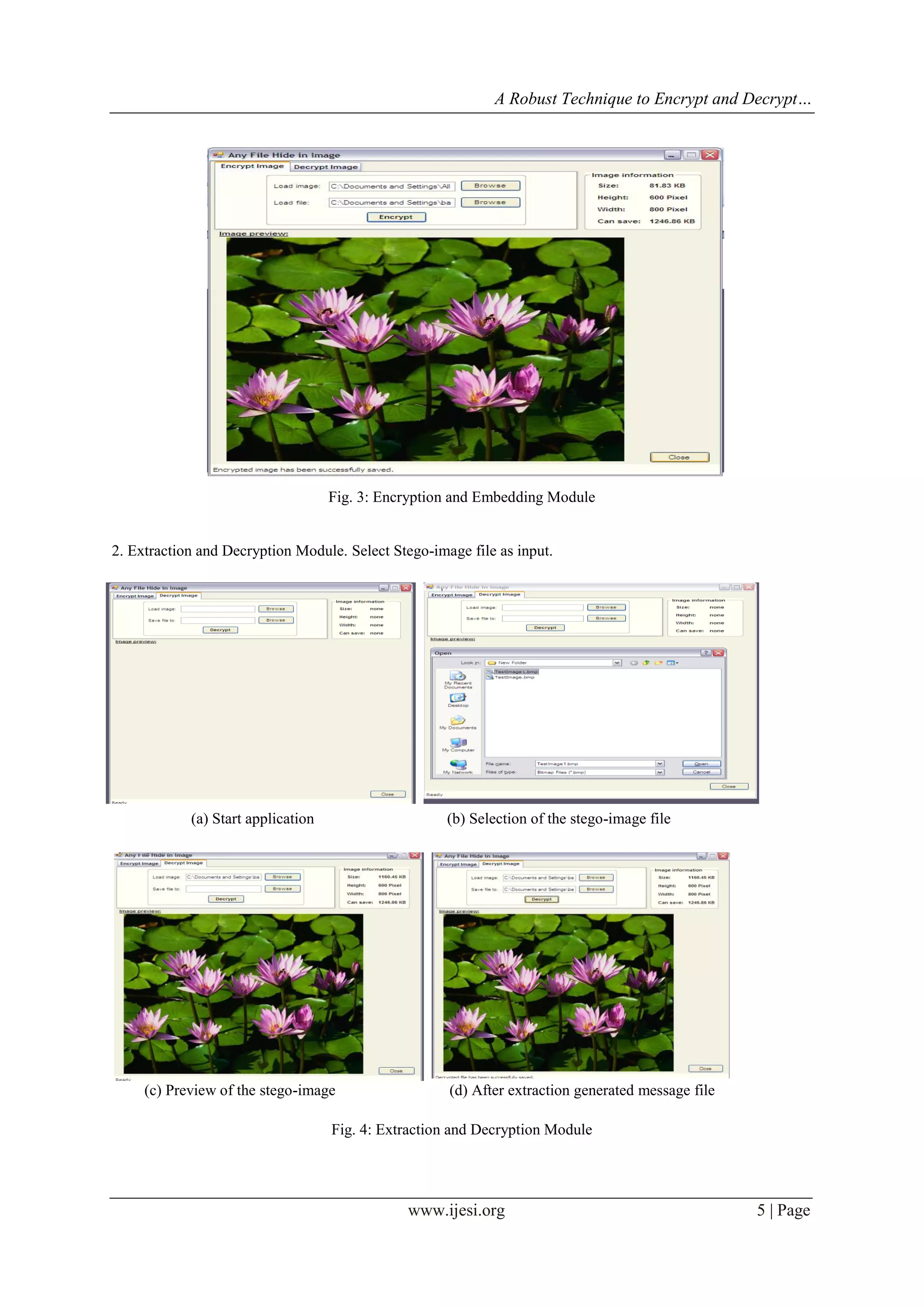 A Robust Technique to Encrypt and Decrypt…
www.ijesi.org 5 | Page
I. CONCLUSION (11 BOLD)
(e) Stego-image
Fig. 3: Encryption and Embedding Module
2. Extraction and Decryption Module. Select Stego-image file as input.
(a) Start application (b) Selection of the stego-image file
(c) Preview of the stego-image (d) After extraction generated message file
Fig. 4: Extraction and Decryption Module
 