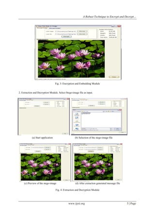 A Robust Technique to Encrypt and Decrypt…
www.ijesi.org 5 | Page
I. CONCLUSION (11 BOLD)
(e) Stego-image
Fig. 3: Encryption and Embedding Module
2. Extraction and Decryption Module. Select Stego-image file as input.
(a) Start application (b) Selection of the stego-image file
(c) Preview of the stego-image (d) After extraction generated message file
Fig. 4: Extraction and Decryption Module
 
