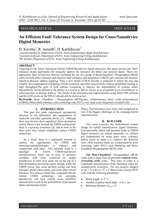 D. Karthikeyan et al Int. Journal of Engineering Research and Applications www.ijera.com 
ISSN : 2248-9622, Vol. 4, Issue 11( Version 2), November 2014, pp.01-08 
www.ijera.com 1 | P a g e 
An Efficient Fault Tolerance System Design for Cmos/Nanodevice Digital Memories D. Kavitha1, R. Anandh2, D. Karthikeyan3 1Assistant professor, Department of ECE, Arasu Engineering College, Kumbakonam. 2Assistant professor, Department of ECE, Arasu Engineering College,kumbakonam. 3PG Scholar, Department of ECE, Arasu Engineering College,kumbakonam, ABSTRACT Targeting on the future fault-prone hybrid CMOS/Nanodevice digital memories, this paper present two fault- tolerance design approaches the integrally address the tolerance for defect and transient faults. These two approaches share several key features, including the use of a group of Bose-Chaudhuri- Hocquenghem (BCH) codes for both defect tolerance and transient fault tolerance, and integration of BCH code selection and dynamic logical-to-physical address mapping. Thus, a new model of BCH decoder is proposed to reduce the area and simplify the computational scheduling of both syndrome and chien search blocks without parallelism leading to high throughput.The goal of fault tolerant computing is improve the dependability of systems where dependability can be defined as the ability of a system to deliver service at an acceptable level of confidence in either presence or absence falult.ss The results of the simulation and implementation using Xilinx ISE software and the LCD screen on the FPGA’s Board will be shown at last. Keywords—Bose- Chaudhuri – Hocquenghem (BCH)codes, complementary metal oxide semiconductor (CMOS), Defect/fault tolerance, error correcting code (ECC), very large scale integration circuits(VLSI). 
I. INTRODUCTION 
This past few years experienced spectancular advances in the fabrication and manipulation of molecular and other nanoscale device [1]. Although these new devices show significant future promise to sustain Moore’s law beyond the CMOS scaling limit, there is a growing consensus [2], that at least in the short term, they cannot completely replace CMOS technology. As a result, there is a substantial demand to explore the opportunities for CMOS and molecular/nanotechnologies to enhance and complement each other. This naturally leads to a paradigm of hybrid CMOS/nanodevice nanoelectronics, where any of array of nanowire crossbars, with wires connected by simple nanodevices at each cross point site on the top of a bulk information processing and/or storage, while the CMOS circuit may some perform testing and fault tolerance, global interconnect, and some other critical functions. It is almost evident that, compared with the current CMOS technology, any emerging nanodevices will have (much) worse reliability characteristics (such at the probabilities of permanent defect and transient fault). Hence, fault tolerances have been well recognized as one of the biggest challenges in the emerging hybrid nanoelectronics. 
II. BCH CODE 
This work concerns the fault-tolerant system design for hybrid nanoelectronic digital memories. Conventionally, defect and transient faults in CMOS digital memories are treated separately, i.e., defects are compensated by using spare rows, columns, and/or words to repair (i.e., replace) the defective ones, while transient faults are compensated by error correcting codes (ECC) such Hamming and Bose- Chaudhuri-Hocquenghem (BCH) codes. The Bose-Chaudhuri- Hocquenghem (BCH) codes form a large class of powerful random error- correcting cyclic codes. This class of codes is a remarkable generalization of the Hamming codes for multiple-error correction. For any positive integers m (m ≥ 3) and t (t< 2m-1 ), there exists a binary BCH code with the following parameters: 
 Block length: n=2m-1 
 Number of parity check digits : n- k ≤ mt 
 Minimum distance: d min ≥ 2t 
RESEARCH ARTICLE OPEN ACCESS  