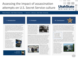 Assessing the impact of assassination
attempts on U.S. Secret Service culture
Briana Bowen, Utah State University | Jeannie L. Johnson, Utah State University
Briana Bowen
Utah State University
Political Science
b.bowen@aggiemail.usu.edu
I. Introduction II. Analysis III. Conclusions
Please leave this spacefree for
a Poster Number
The United States Secret Service (USSS) is a living paradox:
simultaneously one of the most recognized and most
clandestine organizations in the world. Initially tasked with
combatting rampant counterfeiting in the postbellum era,
USSS was later charged with the responsibility of protecting
the president of the United States and other top political
leaders.
This study assesses the impact of three key 20th century
presidential assassination attempts––those against Harry S.
Truman, John F. Kennedy, and Ronald Reagan––on the
organizational culture of USSS. Using the intelligence
methodology of Cultural Topography (CTOPS), we isolate
identity, norms, values, and perceptual lens to create a
holistic profile of the organizational culture of the U.S.
Secret Service.
Truman. The attempt on Harry
Truman’s life in 1950 by Puerto
Rican revolutionaries marked the
beginning of the Secret Service’s
culture of perpetual escalation,
leading to exponential growth in
numbers and the sophistication
of its protective measures. The
attack catalyzed the creation of
the executive security bubble.
USSS protects two of
America’s national treasures:
its currency and its leaders.
In a post-9/11 world, the
Secret Service is spread too
thinly to effectively execute
all its duties. The agency’s
investigative burden must
be lightened, and federal
appropriations must support
the expansion of the USSS
special agent workforce.
A fiercely dedicated and
perpetually evolving
organization, USSS has been
most significantly shaped in
some of the nation’s most
critical hours. The Secret
Service will be continue to
play a deeply important role
in those hours yet to come.
The most salient aspects of USSS culture have come about or been
strengthened as a direct result of the assassination attempts on
Harry S. Truman, John F. Kennedy, and Ronald Reagan. The modern
Secret Service is built upon a culture of total dedication to country,
agency, and duty; yet new and challenging threats face the Secret
Service in the modern world, both in its protective and investigative
missions.
President Reagan, flanked by SAIC Jerry Parr, waves moments before being shot by Hinckley.
Photo Credit: Wikimedia Commons
Reagan. USSS agents saved
Ronald Reagan’s life in 1981
when the president was shot
by John Hinckley, Jr. Both the
Secret Service’s procedures and
perceptual lens were impacted
by the attack. USSS perceives
the world as a threat matrix,
with danger presented not
only by “lone wolves” but
coordinated terrorist attacks.
Kennedy. The assassination of John Kennedy in 1963 redefined USSS’s
identity and norms. Institutionalized paranoia and an emphasis on
the counterassassin mindset pervaded USSS after Kennedy’s death;
training to the point of instinctual reaction and proactive threat
neutralization became paramount norms. The post-1963 Secret
Service placed high value on agents’ ability to liaise effectively with
local law enforcement and foreign security apparatuses, adaptability
in all protective environments, detail-orientation and perfectionism,
and a cerebral approach to protection. Kennedy’s death was USSS’s
darkest hour, and its memory is still agents’ deepest motivator.
In a post-9/11
world, USSS is
understaffed
and overtasked.
The type of threats facing USSS
protectees in the twenty-first
century was evidenced by the
terrorist attacks on September 11,
2001. The Secret Service’s security
duties also have expanded beyond
individual protection to include
National Special Security Events
and other responsibilities. Although Congress has granted USSS
significant increases in budget and manpower since 9/11, the entire
USSS budget is still smaller than the cost of one Air Force bomber.
Special Agent Clint Hill rushes to the aid of President Kennedy after shots arefired.
Photo Credit: Wikimedia Commons.
Photo Credit: Briana D. Bowen
Photo Credit: Briana D. Bowen
Photo Credit:
Wikimedia Commons
 