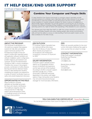 Combine Your Computer and People Skills
IT Help Desk/End User Support personnel, or computer support specialists, provide
technical assistance to computer users. Help Desk staff are under pressure to act quickly
and efficiently to solve the problem at hand. Personnel in this line of work routinely
answer questions or resolve computer problems for clients in person, via telephone or
electronically. Support Specialists may provide assistance concerning the use of computer
hardware and software, including printing, installation, word processing, electronic mail, and
operating systems.You might be tasked with populating a FAQ database for your customers.
The ultimate goal of the Help Desk Staff is to offer first contact resolution as quickly and
smoothly as possible. Students who enjoy meeting people, value strong communication
skills and have the ability to convey an understanding of technical subject matters are the
ideal candidates for this field of study.
ABOUT THE PROGRAM
This certificate of specialization is a
24-credit-hour program that prepares
students for help desk and desktop
support technician positions.The
foundational principles of end-user
support include client operating system
and application software, hardware and
software installation, system configuration,
problem diagnosis and resolution and
computer security.The demonstration
of hands-on skills is critical to employers.
Therefore, the courses in the program
provide a combination of online, distance
learning and intensive classroom based,
hands-on skills development. Students
completing the program are prepared for
a variety of industry certification exams as
well as entry-level employment interviews.
OPPORTUNITIES IN THIS FIELD
Opportunities for computer
specialists are favorable, particularly
for those with industry certifications.
The healthcare industries show the
most promise for IT Help Desk
support personnel positions.There
is a moderate amount of on-the-job
training in these positions.
JOB OUTLOOK
IT Computer Support Specialists have
an in-demand skill set. Information
from the U.S. Bureau of Labor Statistics
(BLS) indicates job prospects to
be exceptional, with employment
increasing by a minimum of 18 percent
by 2020.
SALARY INFORMATION
Computer support specialist position
salaries vary by geographic location,
amount of education and experience,
and the type and size of the employer.
According to the BLS, computer support
specialists typically earn a median
annual salary of $46,260 nationwide,
depending on the position, with higher
salaries in large metropolitan areas. Students
may visit www.missourieconomy.org/
oeswage/ for more local salary information.
FEES
Please visit www.stlcc.edu/fees for the most
current information.Additional fees apply to
some courses. Fees are subject to change.
CONTACT INFORMATION
Craig Chott, program coordinator
Forest Park and Meramec
314-644-9298
cchott@stlcc.edu
Brenda Kahan, professor
Forest Park
314-644-9229
bkahan@stlcc.edu
IT Help desk/end user support
Certificate of Specialization
You can earn this certificate at: Forest Park, Meramec
You may take general education classes toward this degree at any of our campuses or education centers.
 