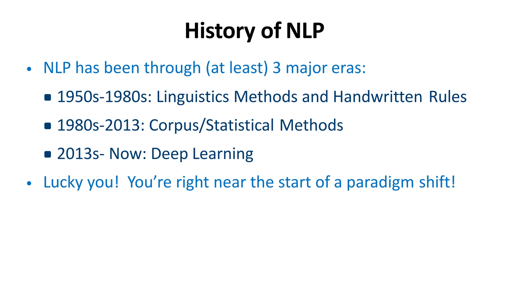 History of NLP
• NLP has been through (at least) 3 major eras:
▪1950s-1980s: Linguistics Methods and Handwritten Rules
▪1980s-2013: Corpus/Statistical Methods
▪2013s- Now: Deep Learning
• Lucky you! You’re right near the start of a paradigm shift!
 