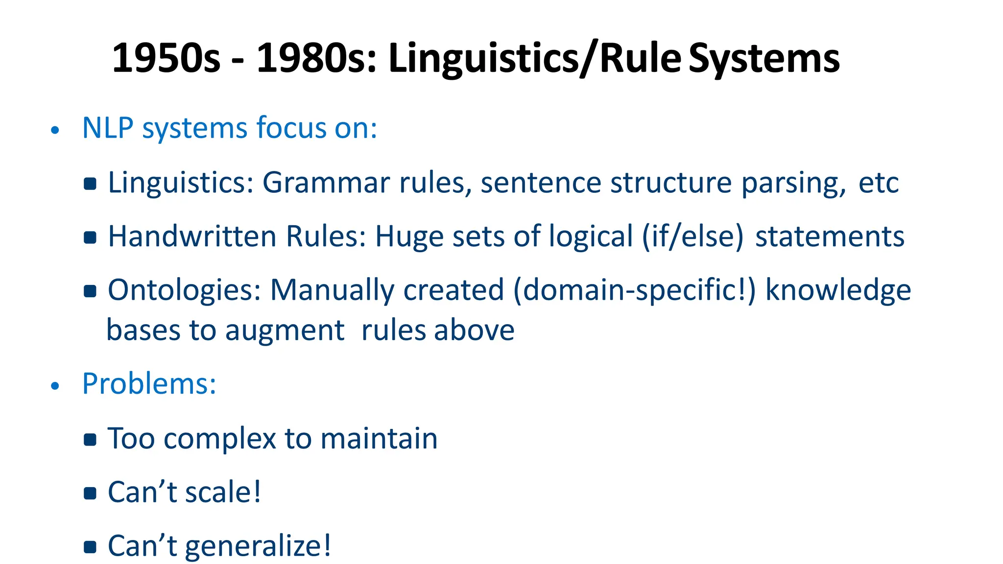 1950s - 1980s: Linguistics/RuleSystems
• NLP systems focus on:
▪Linguistics: Grammar rules, sentence structure parsing, etc
▪Handwritten Rules: Huge sets of logical (if/else) statements
▪Ontologies: Manually created (domain-specific!) knowledge
bases to augment rules above
• Problems:
▪Too complex to maintain
▪Can’t scale!
▪Can’t generalize!
 
