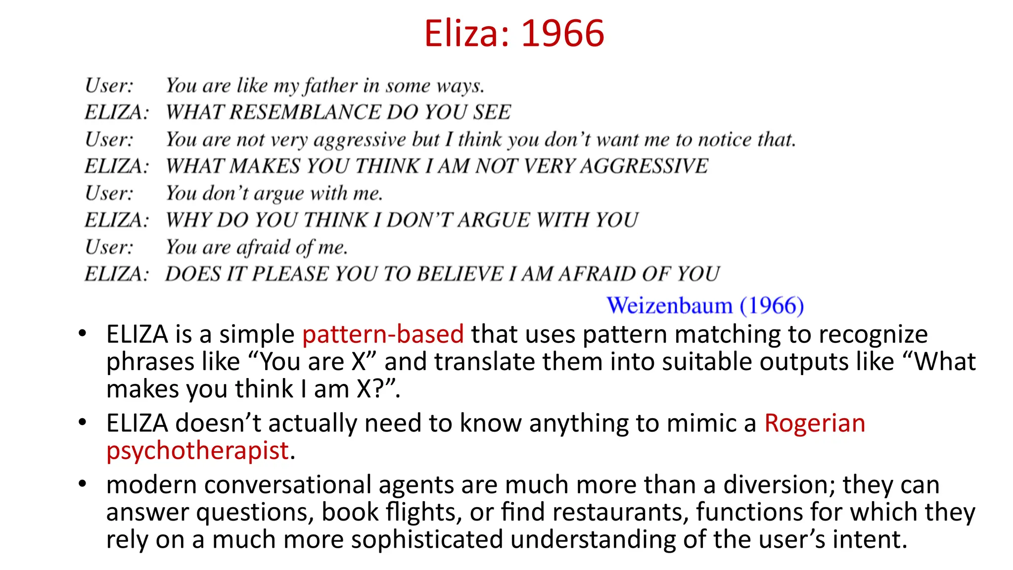 Eliza: 1966
• ELIZA is a simple pattern-based that uses pattern matching to recognize
phrases like “You are X” and translate them into suitable outputs like “What
makes you think I am X?”.
• ELIZA doesn’t actually need to know anything to mimic a Rogerian
psychotherapist.
• modern conversational agents are much more than a diversion; they can
answer questions, book ﬂights, or ﬁnd restaurants, functions for which they
rely on a much more sophisticated understanding of the user’s intent.
 