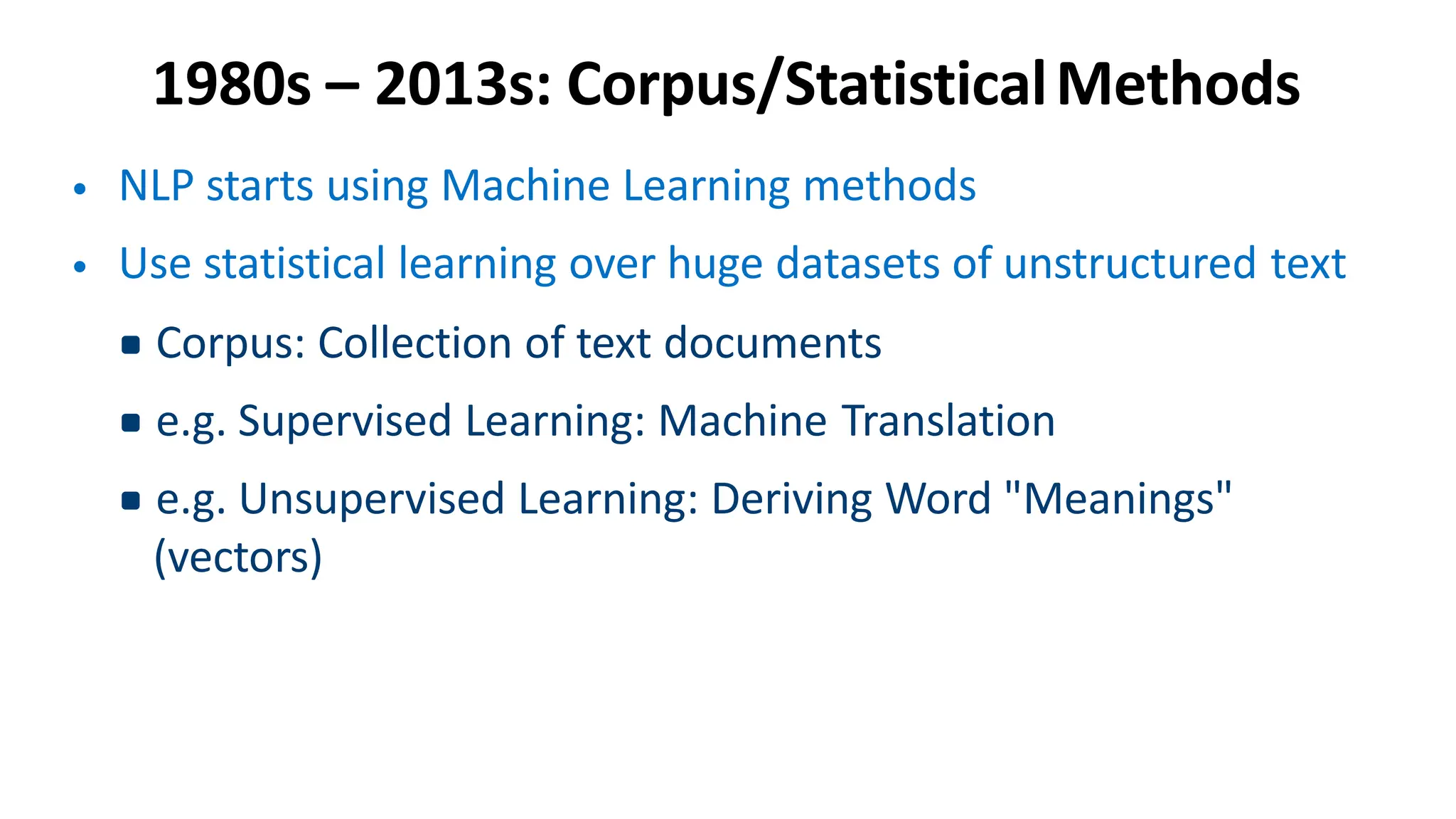 1980s – 2013s: Corpus/StatisticalMethods
• NLP starts using Machine Learning methods
• Use statistical learning over huge datasets of unstructured text
▪Corpus: Collection of text documents
▪e.g. Supervised Learning: Machine Translation
▪e.g. Unsupervised Learning: Deriving Word "Meanings"
(vectors)
 