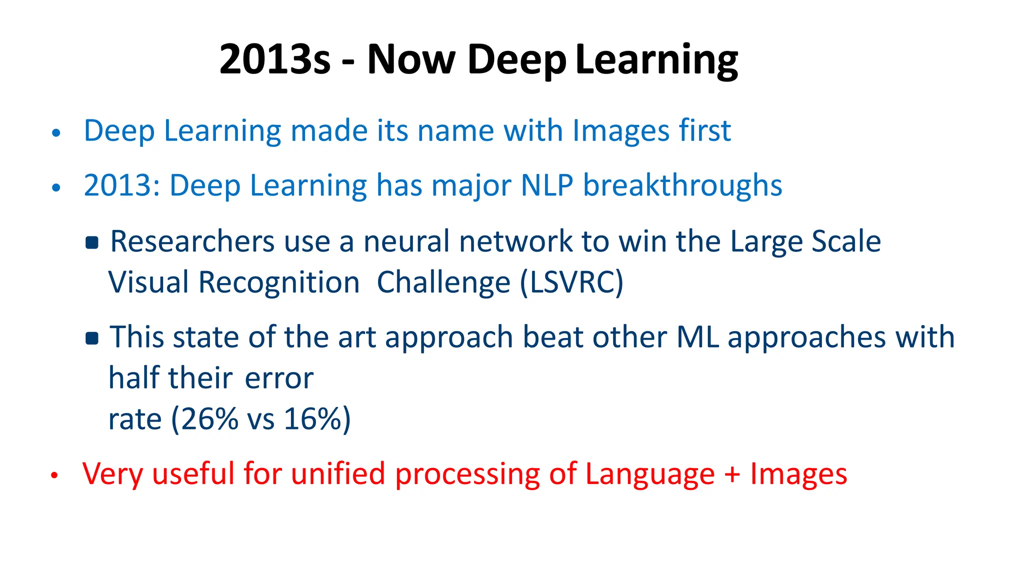 2013s - Now DeepLearning
• Deep Learning made its name with Images first
• 2013: Deep Learning has major NLP breakthroughs
▪Researchers use a neural network to win the Large Scale
Visual Recognition Challenge (LSVRC)
▪This state of the art approach beat other ML approaches with
half their error
rate (26% vs 16%)
• Very useful for unified processing of Language + Images
 