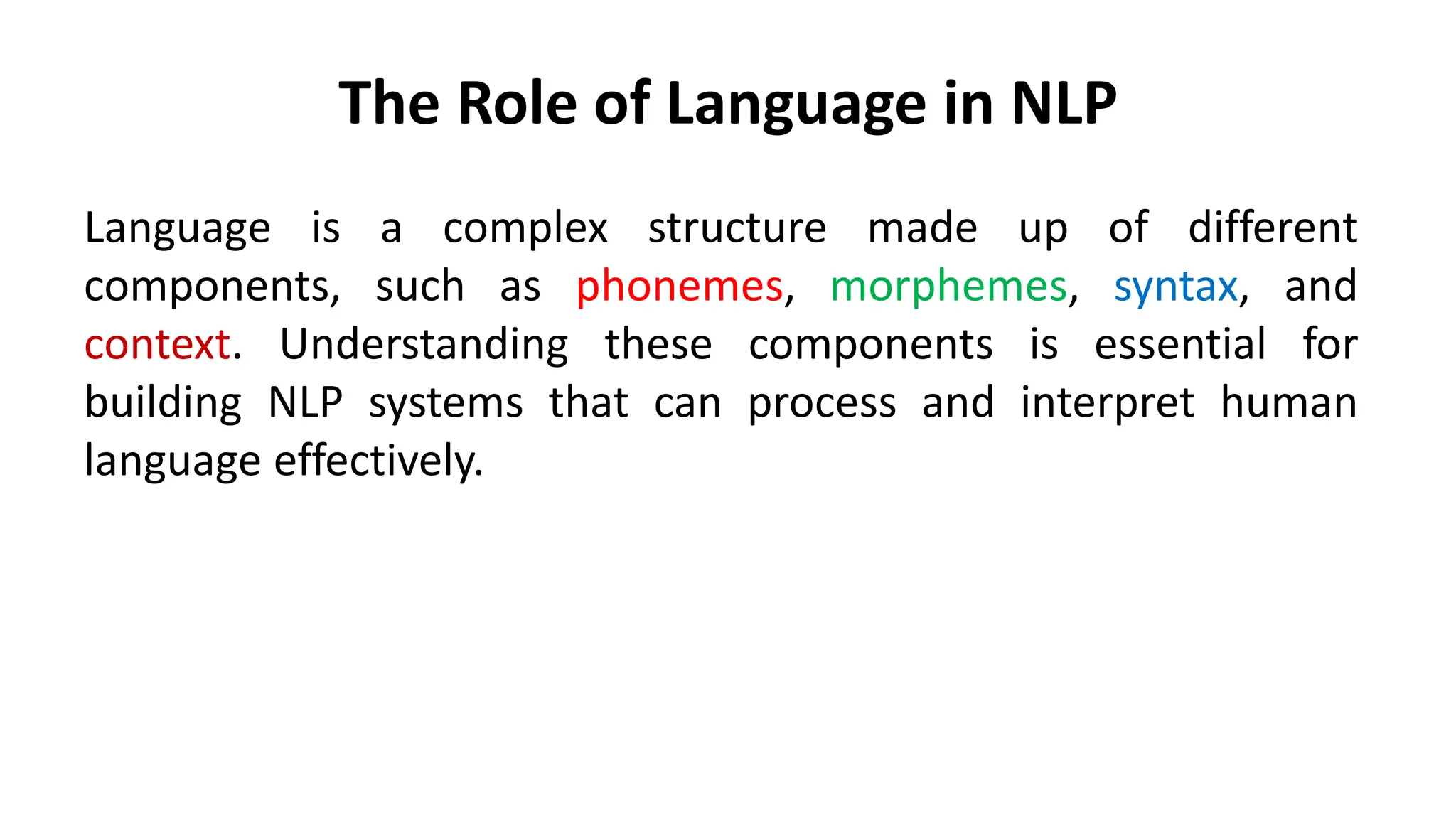 The Role of Language in NLP
Language is a complex structure made up of different
components, such as phonemes, morphemes, syntax, and
context. Understanding these components is essential for
building NLP systems that can process and interpret human
language effectively.
 