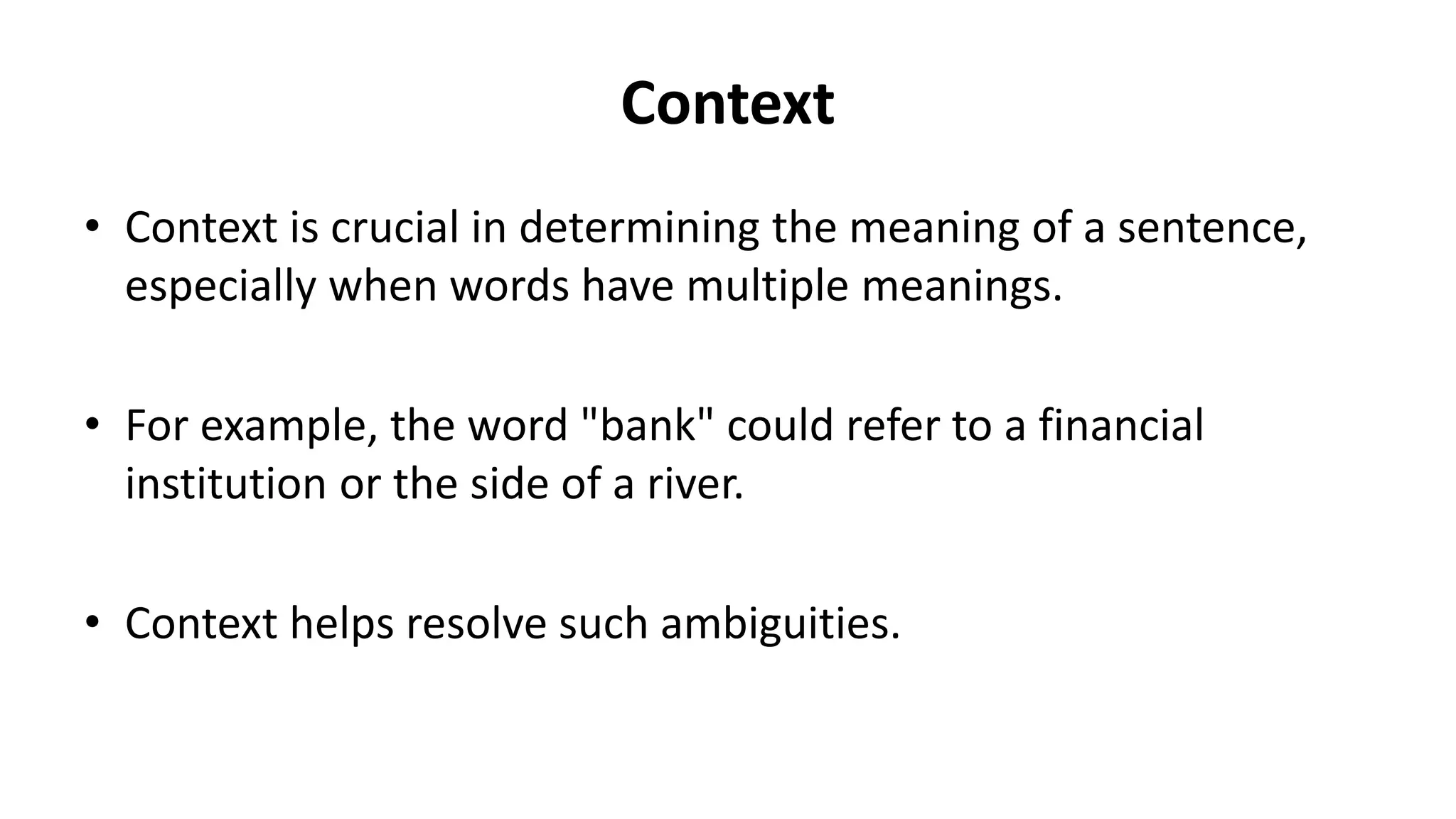 Context
• Context is crucial in determining the meaning of a sentence,
especially when words have multiple meanings.
• For example, the word "bank" could refer to a financial
institution or the side of a river.
• Context helps resolve such ambiguities.
 