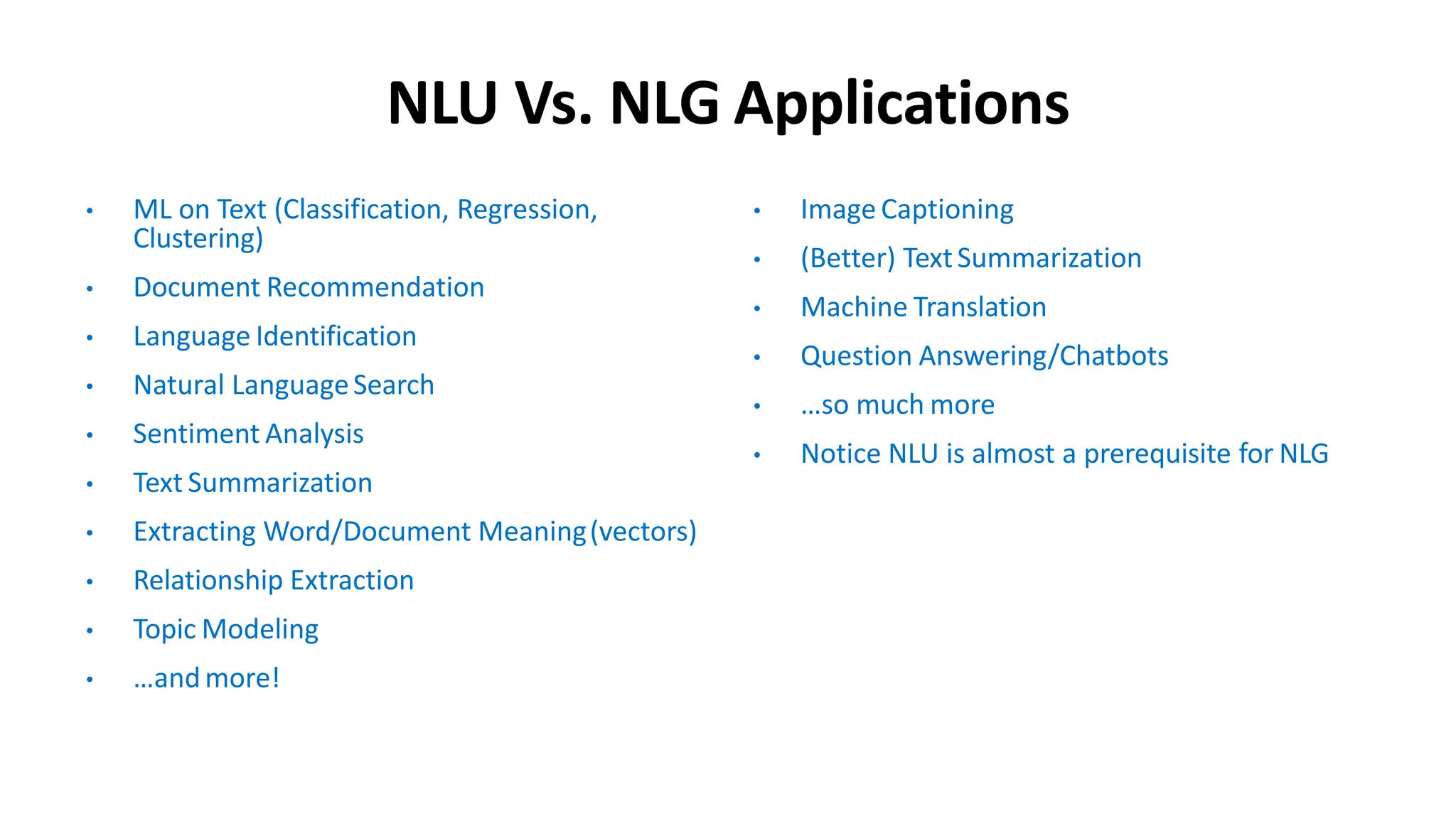 NLU Vs. NLG Applications
• ML on Text (Classification, Regression,
Clustering)
• Document Recommendation
• Language Identification
• Natural LanguageSearch
• Sentiment Analysis
• Text Summarization
• Extracting Word/Document Meaning(vectors)
• Relationship Extraction
• Topic Modeling
• …andmore!
• Image Captioning
• (Better) TextSummarization
• Machine Translation
• Question Answering/Chatbots
• …so much more
• Notice NLU is almost a prerequisite for NLG
 