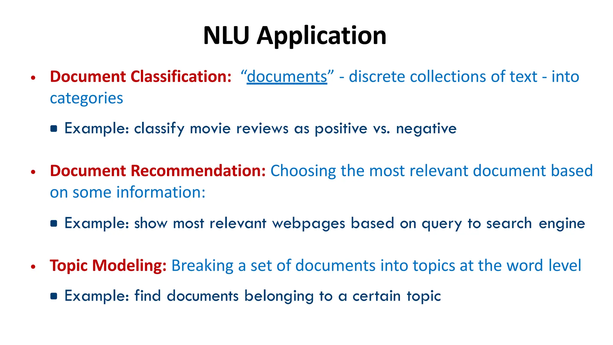 NLU Application
• Document Classification: “documents” - discrete collections of text - into
categories
▪Example: classify movie reviews as positive vs. negative
• Document Recommendation: Choosing the most relevant document based
on some information:
▪Example: show most relevant webpages based on query to search engine
• Topic Modeling: Breaking a set of documents into topics at the word level
▪Example: find documents belonging to a certain topic
 