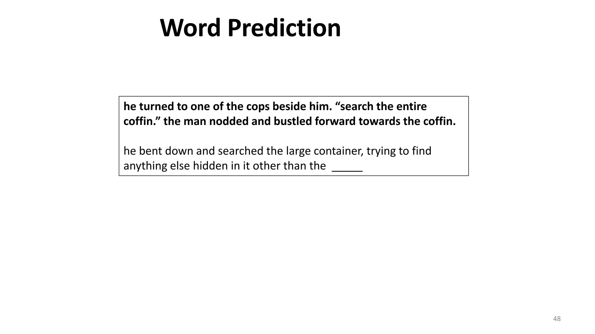 48
he turned to one of the cops beside him. “search the entire
coffin.” the man nodded and bustled forward towards the coffin.
he bent down and searched the large container, trying to find
anything else hidden in it other than the _____
Word Prediction
 