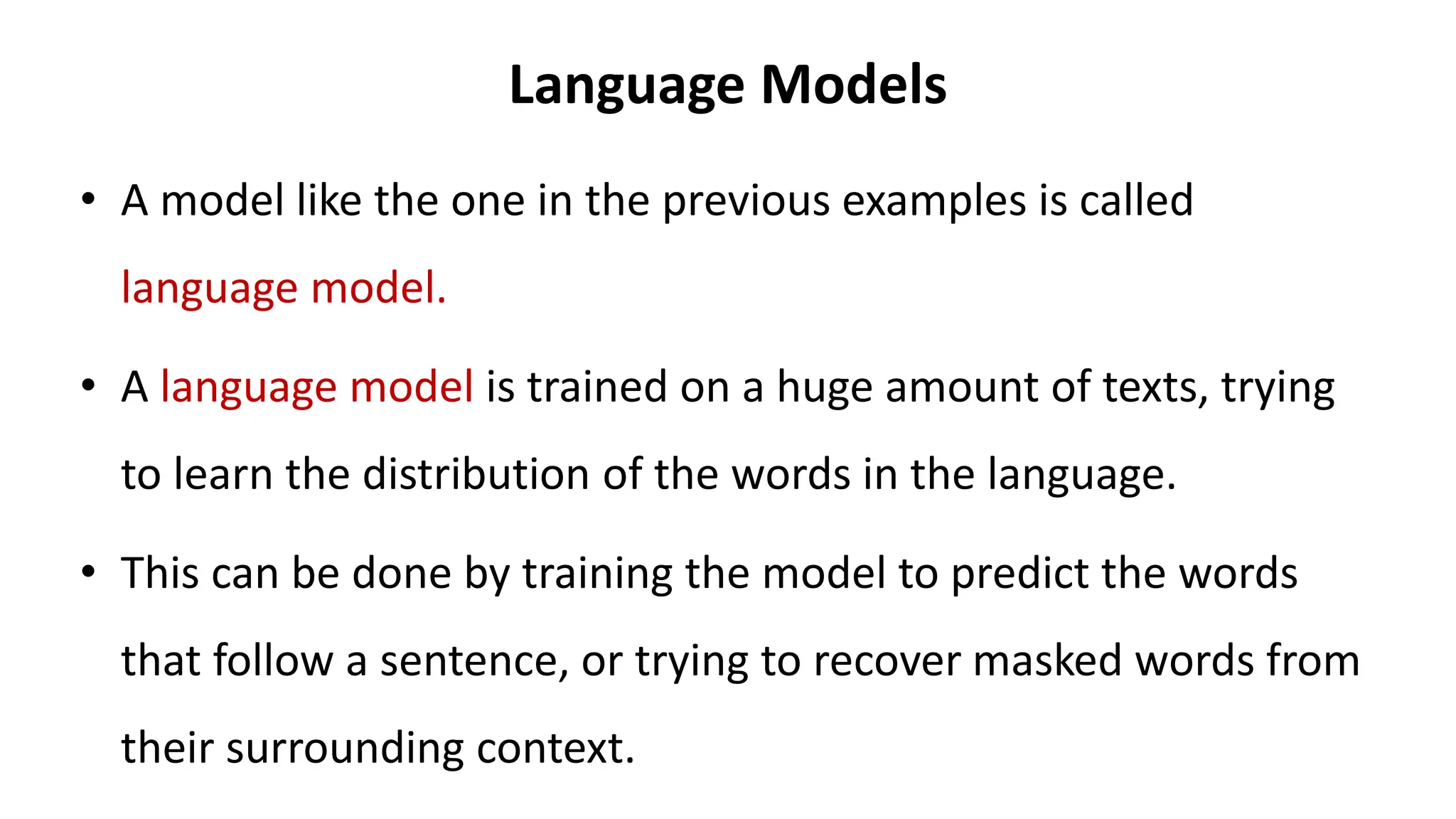 Language Models
• A model like the one in the previous examples is called
language model.
• A language model is trained on a huge amount of texts, trying
to learn the distribution of the words in the language.
• This can be done by training the model to predict the words
that follow a sentence, or trying to recover masked words from
their surrounding context.
 