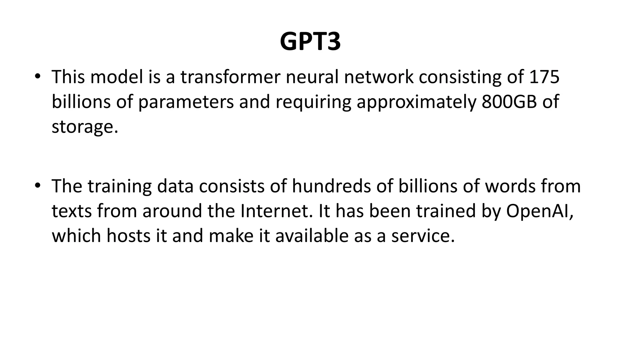 GPT3
• This model is a transformer neural network consisting of 175
billions of parameters and requiring approximately 800GB of
storage.
• The training data consists of hundreds of billions of words from
texts from around the Internet. It has been trained by OpenAI,
which hosts it and make it available as a service.
 