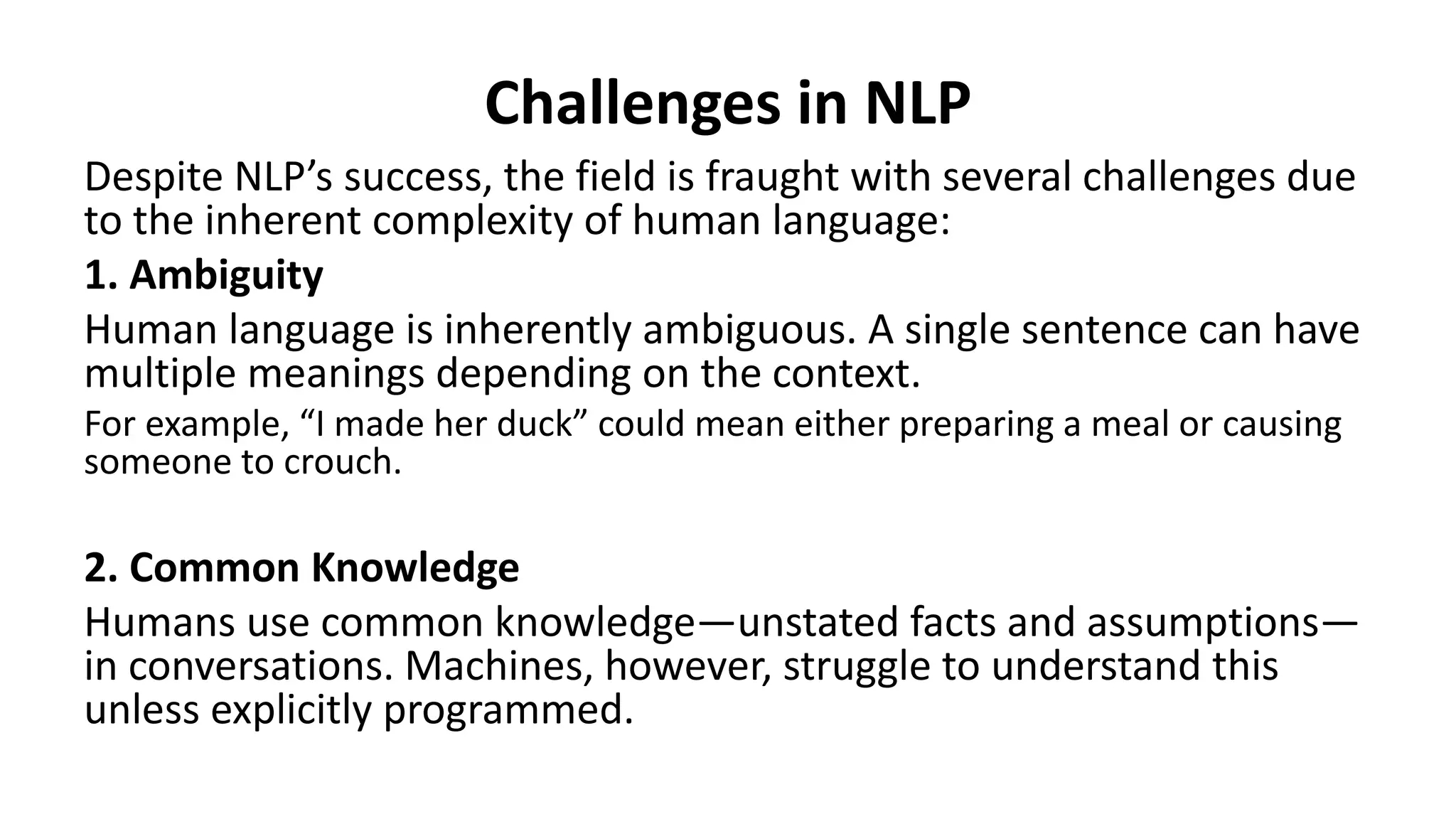 Challenges in NLP
Despite NLP’s success, the field is fraught with several challenges due
to the inherent complexity of human language:
1. Ambiguity
Human language is inherently ambiguous. A single sentence can have
multiple meanings depending on the context.
For example, “I made her duck” could mean either preparing a meal or causing
someone to crouch.
2. Common Knowledge
Humans use common knowledge—unstated facts and assumptions—
in conversations. Machines, however, struggle to understand this
unless explicitly programmed.
 
