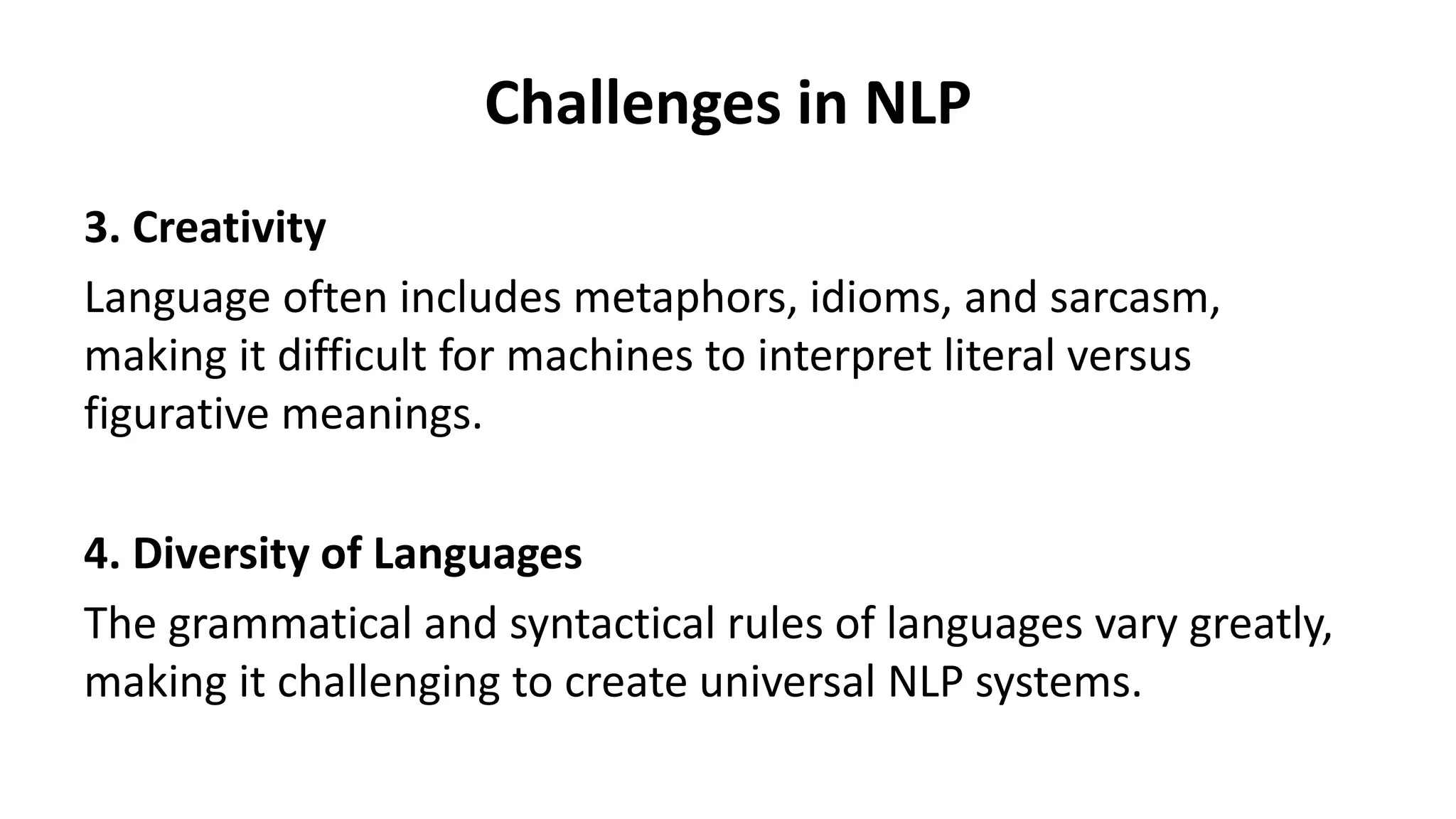 Challenges in NLP
3. Creativity
Language often includes metaphors, idioms, and sarcasm,
making it difficult for machines to interpret literal versus
figurative meanings.
4. Diversity of Languages
The grammatical and syntactical rules of languages vary greatly,
making it challenging to create universal NLP systems.
 