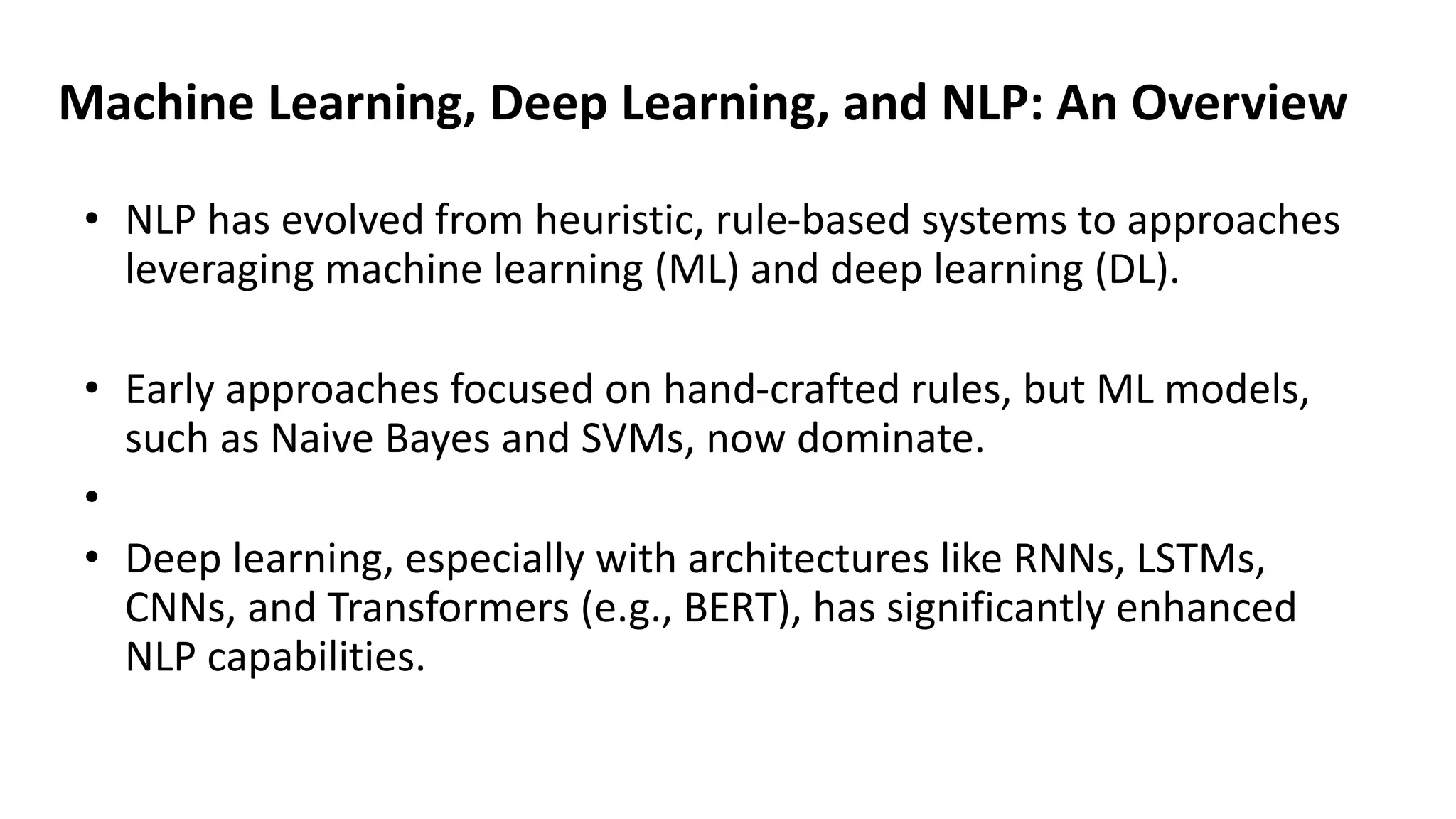 Machine Learning, Deep Learning, and NLP: An Overview
• NLP has evolved from heuristic, rule-based systems to approaches
leveraging machine learning (ML) and deep learning (DL).
• Early approaches focused on hand-crafted rules, but ML models,
such as Naive Bayes and SVMs, now dominate.
•
• Deep learning, especially with architectures like RNNs, LSTMs,
CNNs, and Transformers (e.g., BERT), has significantly enhanced
NLP capabilities.
 