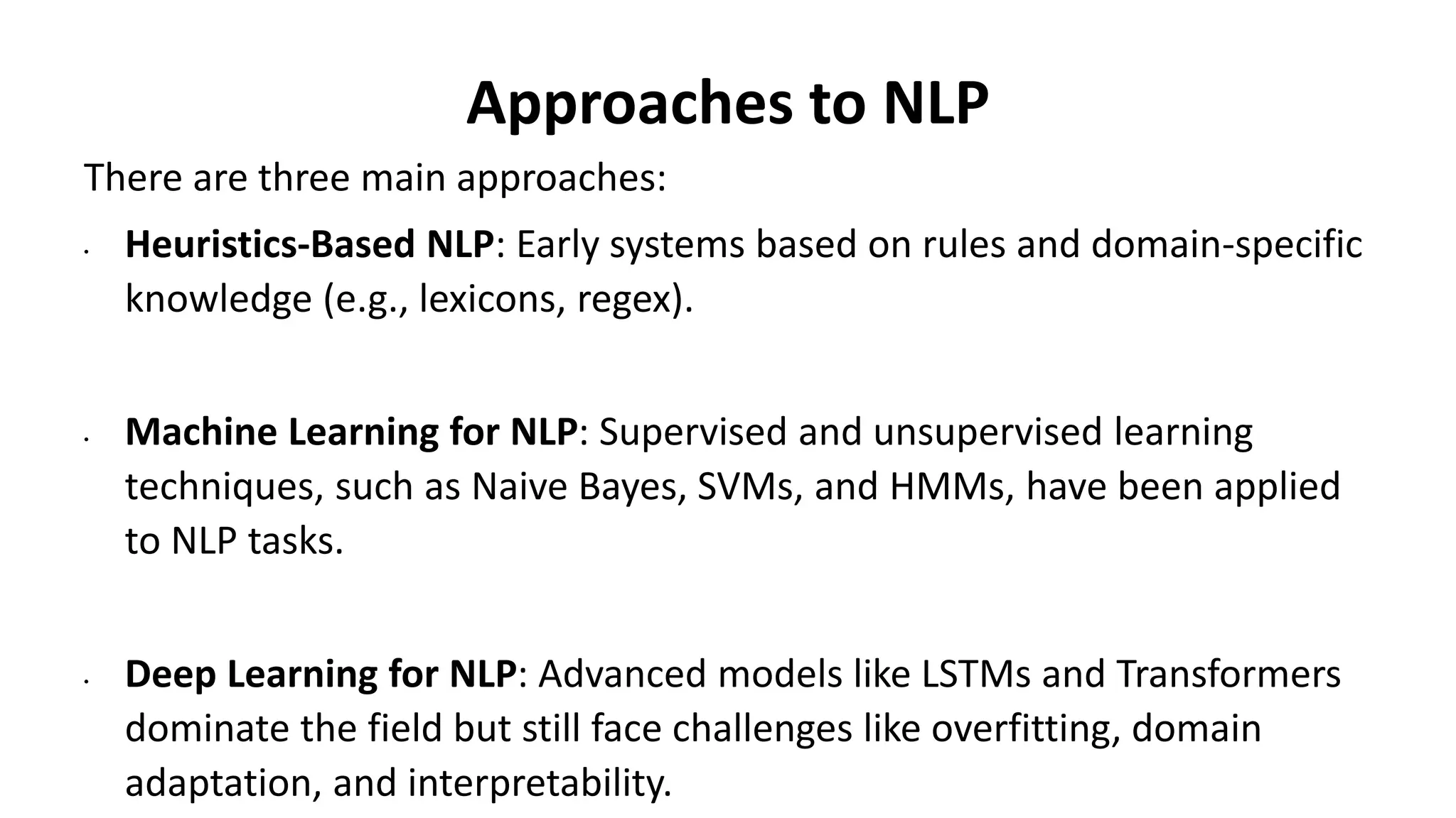 Approaches to NLP
There are three main approaches:
• Heuristics-Based NLP: Early systems based on rules and domain-specific
knowledge (e.g., lexicons, regex).
• Machine Learning for NLP: Supervised and unsupervised learning
techniques, such as Naive Bayes, SVMs, and HMMs, have been applied
to NLP tasks.
• Deep Learning for NLP: Advanced models like LSTMs and Transformers
dominate the field but still face challenges like overfitting, domain
adaptation, and interpretability.
 