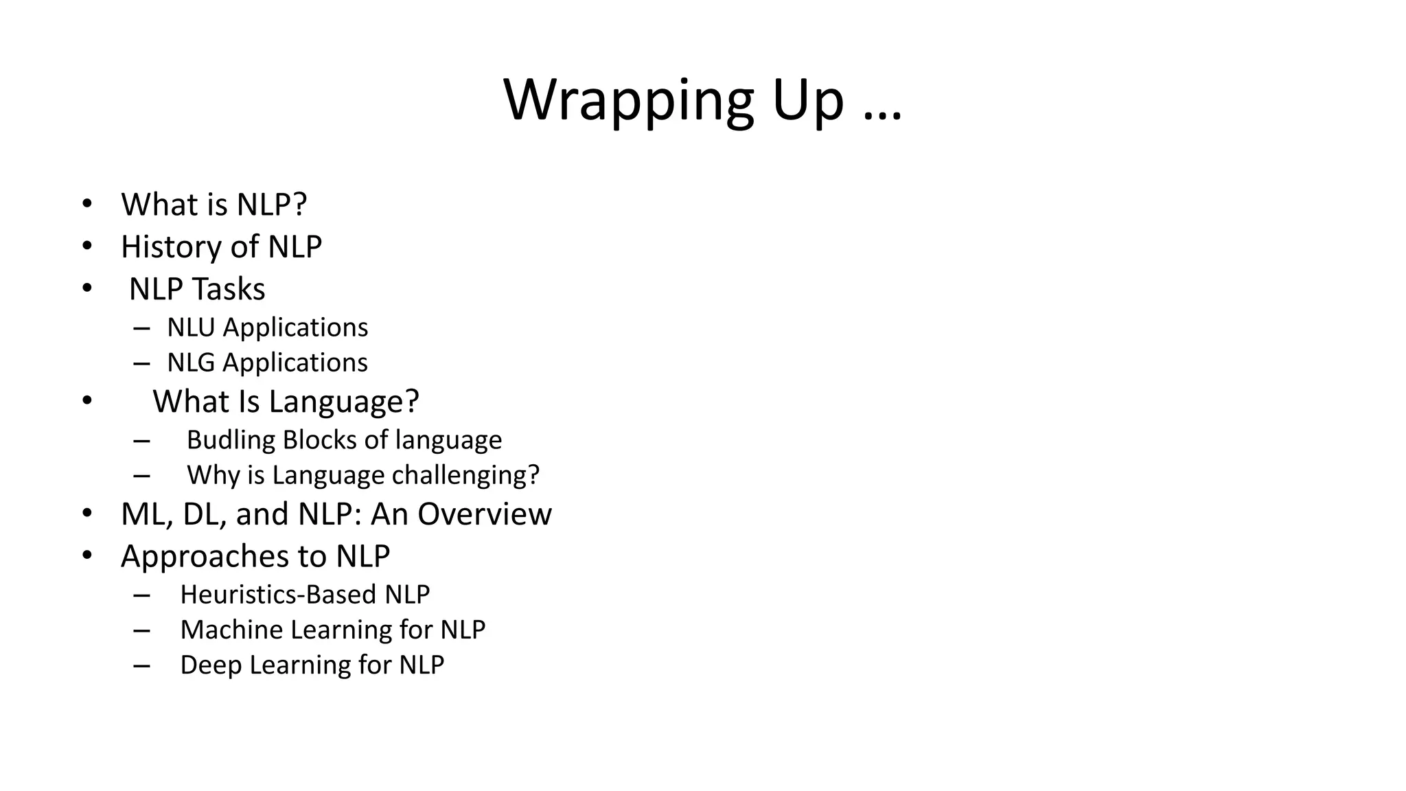 Wrapping Up …
• What is NLP?
• History of NLP
• NLP Tasks
– NLU Applications
– NLG Applications
• What Is Language?
– Budling Blocks of language
– Why is Language challenging?
• ML, DL, and NLP: An Overview
• Approaches to NLP
– Heuristics-Based NLP
– Machine Learning for NLP
– Deep Learning for NLP
 