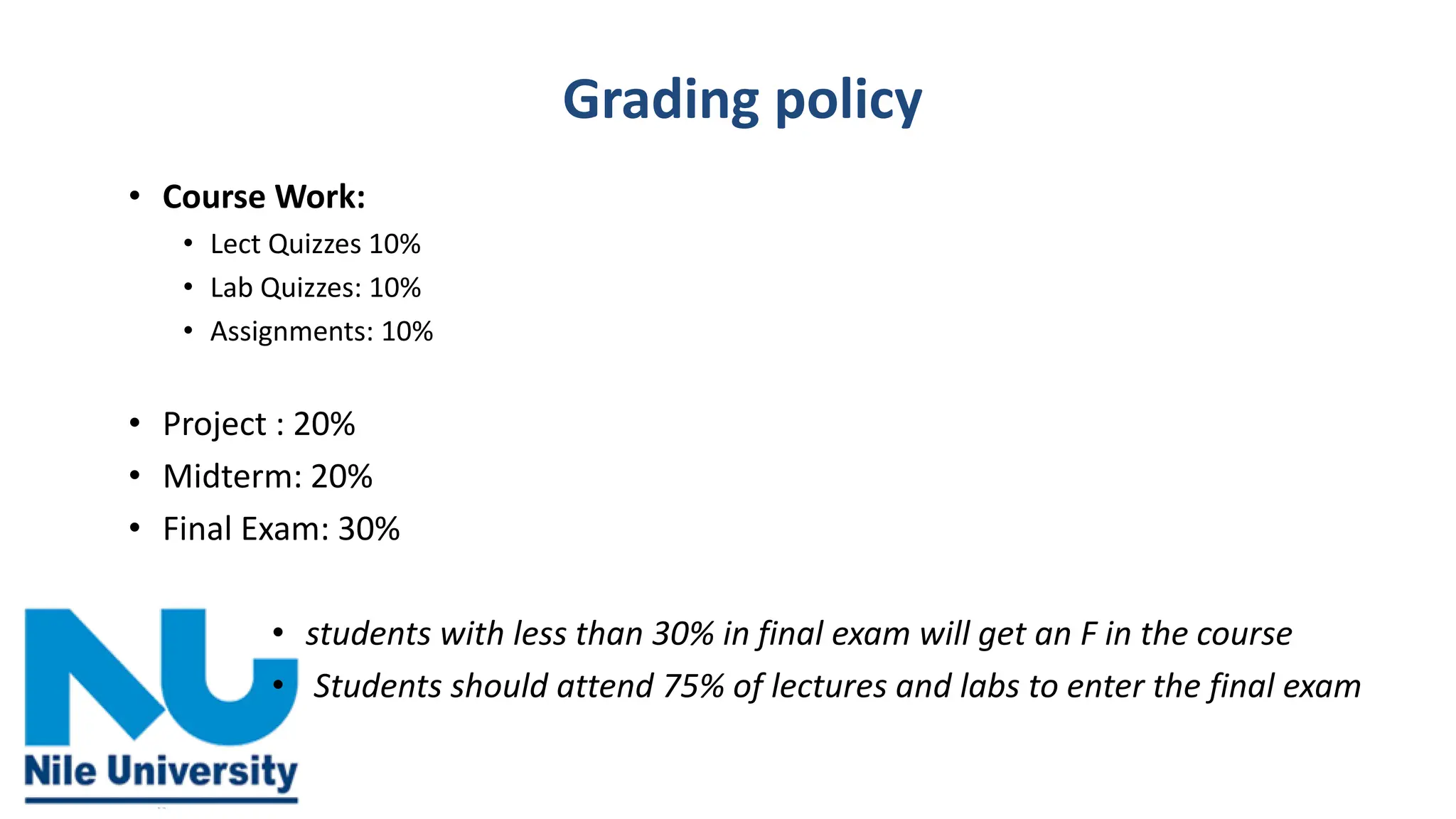 Grading policy
• Course Work:
• Lect Quizzes 10%
• Lab Quizzes: 10%
• Assignments: 10%
• Project : 20%
• Midterm: 20%
• Final Exam: 30%
• students with less than 30% in final exam will get an F in the course
• Students should attend 75% of lectures and labs to enter the final exam
 