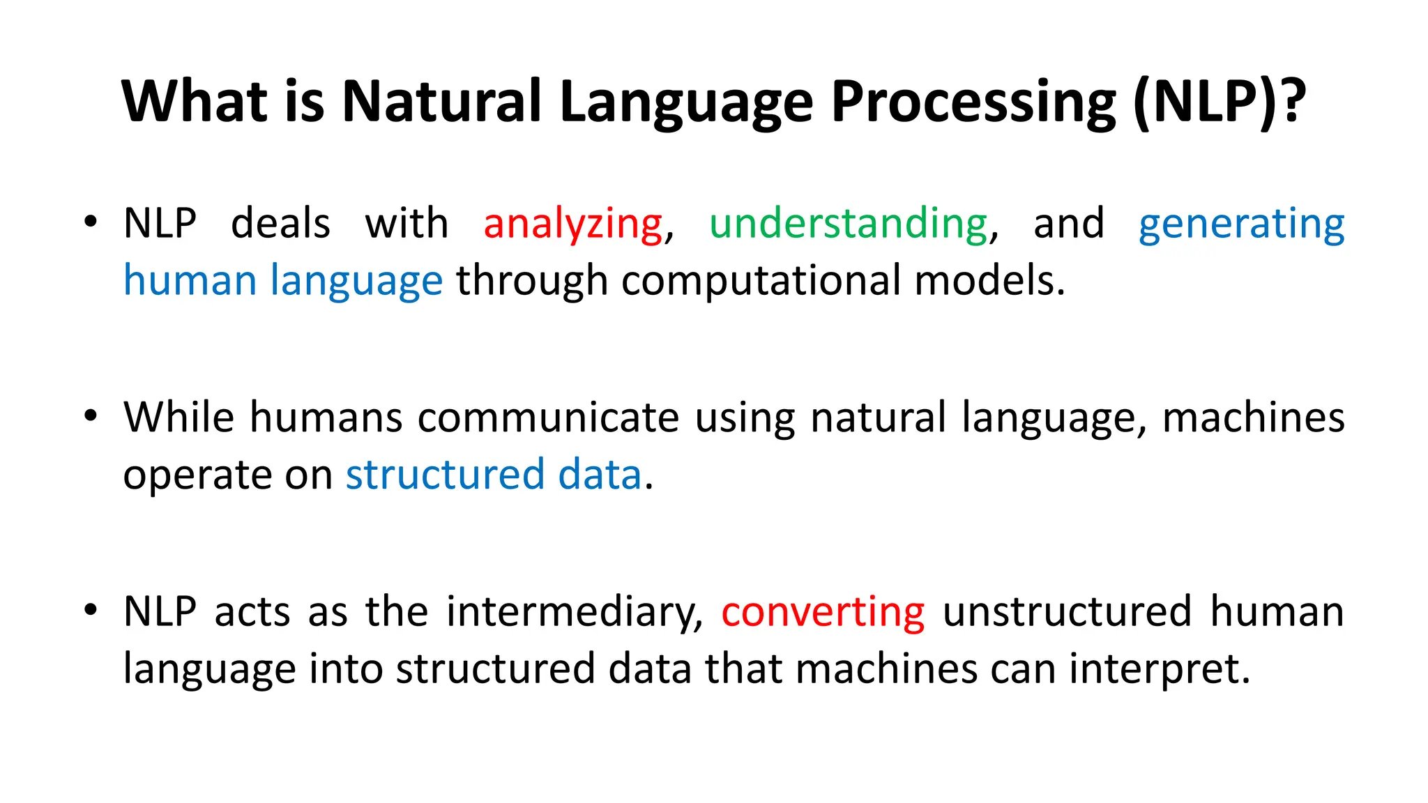 What is Natural Language Processing (NLP)?
• NLP deals with analyzing, understanding, and generating
human language through computational models.
• While humans communicate using natural language, machines
operate on structured data.
• NLP acts as the intermediary, converting unstructured human
language into structured data that machines can interpret.
 