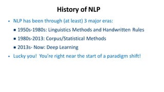 History of NLP
• NLP has been through (at least) 3 major eras:
▪1950s-1980s: Linguistics Methods and Handwritten Rules
▪1980s-2013: Corpus/Statistical Methods
▪2013s- Now: Deep Learning
• Lucky you! You’re right near the start of a paradigm shift!
 