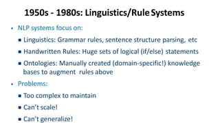 1950s - 1980s: Linguistics/RuleSystems
• NLP systems focus on:
▪Linguistics: Grammar rules, sentence structure parsing, etc
▪Handwritten Rules: Huge sets of logical (if/else) statements
▪Ontologies: Manually created (domain-specific!) knowledge
bases to augment rules above
• Problems:
▪Too complex to maintain
▪Can’t scale!
▪Can’t generalize!
 