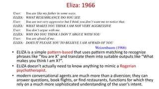 Eliza: 1966
• ELIZA is a simple pattern-based that uses pattern matching to recognize
phrases like “You are X” and translate them into suitable outputs like “What
makes you think I am X?”.
• ELIZA doesn’t actually need to know anything to mimic a Rogerian
psychotherapist.
• modern conversational agents are much more than a diversion; they can
answer questions, book ﬂights, or ﬁnd restaurants, functions for which they
rely on a much more sophisticated understanding of the user’s intent.
 