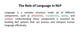 The Role of Language in NLP
Language is a complex structure made up of different
components, such as phonemes, morphemes, syntax, and
context. Understanding these components is essential for
building NLP systems that can process and interpret human
language effectively.
 