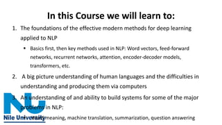 In this Course we will learn to:
1. The foundations of the effective modern methods for deep learning
applied to NLP
▪ Basics first, then key methods used in NLP: Word vectors, feed-forward
networks, recurrent networks, attention, encoder-decoder models,
transformers, etc.
2. A big picture understanding of human languages and the difficulties in
understanding and producing them via computers
3. An understanding of and ability to build systems for some of the major
problems in NLP:
▪ Word meaning, machine translation, summarization, question answering
 