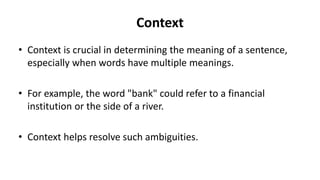 Context
• Context is crucial in determining the meaning of a sentence,
especially when words have multiple meanings.
• For example, the word "bank" could refer to a financial
institution or the side of a river.
• Context helps resolve such ambiguities.
 
