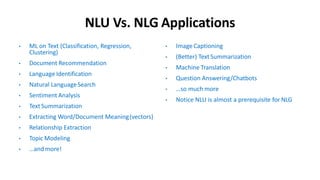 NLU Vs. NLG Applications
• ML on Text (Classification, Regression,
Clustering)
• Document Recommendation
• Language Identification
• Natural LanguageSearch
• Sentiment Analysis
• Text Summarization
• Extracting Word/Document Meaning(vectors)
• Relationship Extraction
• Topic Modeling
• …andmore!
• Image Captioning
• (Better) TextSummarization
• Machine Translation
• Question Answering/Chatbots
• …so much more
• Notice NLU is almost a prerequisite for NLG
 