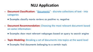 NLU Application
• Document Classification: “documents” - discrete collections of text - into
categories
▪Example: classify movie reviews as positive vs. negative
• Document Recommendation: Choosing the most relevant document based
on some information:
▪Example: show most relevant webpages based on query to search engine
• Topic Modeling: Breaking a set of documents into topics at the word level
▪Example: find documents belonging to a certain topic
 